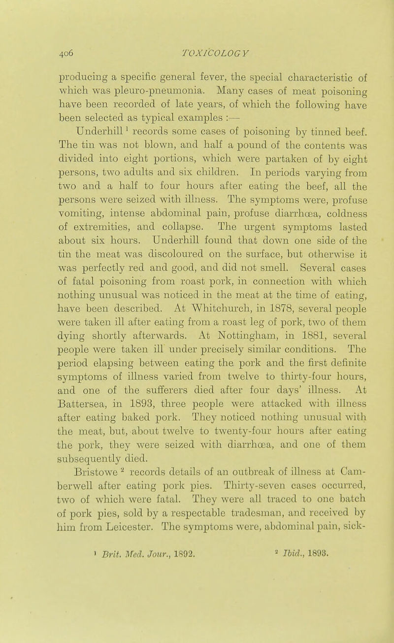 producing a specific general fever, the special characteristic of which was pleuro-pneumonia. Many cases of meat poisoning have been recorded of late years, of which the following have been selected as typical examples :— Underbill' records some cases of poisoning by tinned beef. The tin was not blown, and half a pound of the contents was divided into eight portions, which were partaken of by eight persons, two adults and six children. In periods varying from two and a half to four hours after eating the beef, all the persons were seized with illness. The symptoms were, profuse vomiting, intense abdominal pain, profuse diarrhoea, coldness of extremities, and collapse. The urgent symptoms lasted about six hours. Underbill found that down one side of the tin the meat was discoloured on the surface, but otherwise it was perfectly red and good, and did not smell. Several cases of fatal poisoning from roast pork, in connection with which nothing unusual was noticed in the meat at the time of eating, have been described. At Whitchurch, in 1878, several people were taken ill after eating from a roast leg of pork, two of them dying shortly afterwards. At Nottingham, in 1881, several people were taken ill under precisely similar conditions. The period elapsing between eating the pork and the first definite symptoms of illness varied from twelve to thirty-four hours, and one of the sufferers died after four days' illness. At Battersea, in 1893, three people were attacked with illness after eating baked pork. They noticed nothing unusual with the meat, but, about twelve to twenty-four hours after eating the pork, they were seized with diarrhoea, and one of them subsequently died. Bristowe records details of an outbreak of illness at Cam- berwell after eating pork pies. Thirty-seven cases occurred, two of which were fatal. They were all traced to one batch of pork pies, sold by a respectable tradesman, and received by him from Leicester. The symptoms were, abdominal pain, sick-