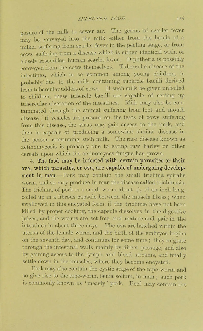 posure of the milk to sewer air. The germs of scarlet fever may be conveyed into the milk either from the hands of a milker suffering from scarlet fever in the peeling stage, or from cows suffering from a disease which is either identical with, or closely resembles, human scarlet fever. Diphtheria is possibly conveyed from the cows themselves. Tubercular disease of the intestines, which is so common among young children, is probably' due to the milk containing tubercle bacilh derived from tubercular udders of cows. If such milk be given unboiled to children, these tubercle bacilli are capable of setting up tubercular ulceration of the intestines. Milk may also be con- taminated through the animal suffering from foot and mouth disease ; if vesicles are present on the teats of cow^s suffering from this disease, the virus may gain access to the milk, and then is capable of producing a somewhat similar disease in the person consuming such milk. The rare disease known as actinomycosis is probably due to eating raw barley or other cereals upon which the actinomyces fungus has grown. 4. The food may be infected with certain parasites or their ova, which parasites, or ova, are capable of undergoing develop- ment in man.—Pork may contain the small trichina spiralis worm, and so may produce in man the disease called trichinosis. The trichina of pork is a small worm about of an inch long, coiled up in a fibrous capsule between the muscle fibres; when swallowed in this encysted form, if the trichinas have not been killed by proper cooking, the capsule dissolves in the digestive juices, and the w^orms are set free and mature and pair in the intestines in about three days. The ova are hatched within the uterus of the female worm, and the birth of the embryos begins on the seventh day, and continues for some time ; they migrate through the intestinal walls mainly by direct passage, and also by gaining access to the lymph and blood streams, and finally settle down in the muscles, where they become encysted. Pork may also contain the cystic stage of the tape-worm and so give rise to the tape-worm, taenia solium, in man ; such pork is commonly known as ' measly ' pork. Beef may contain the