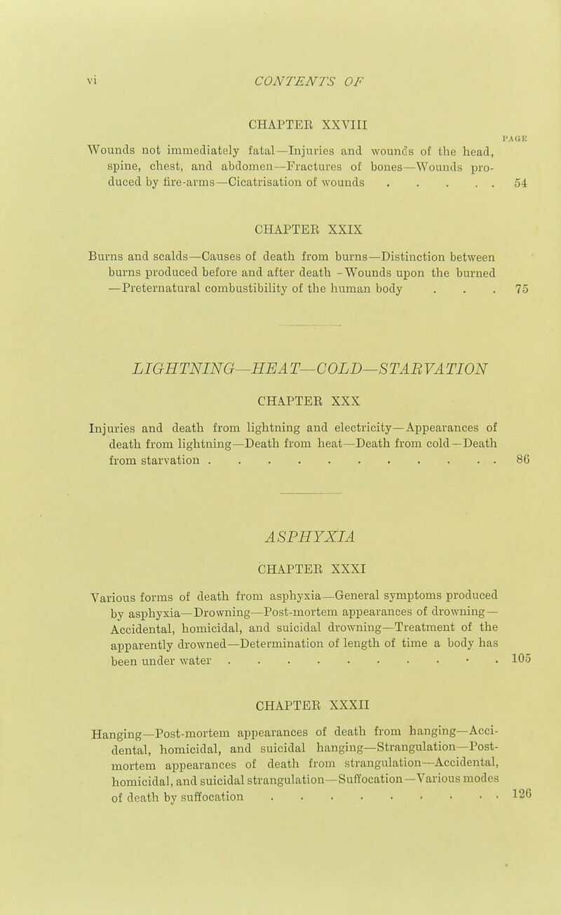CHAPTER XXVIII Wounds not immediately fatal—Injuries and wounds of the head, spine, chest, and abdomen—Fractures of bones—Wounds im'o- duced by fire-arms—Cicatrisation of wounds CHAPTER XXIX Burns and scalds—Causes of death from burns—Distinction between burns produced before and after death - Wounds upon the burned —Preternatural combustibility of the human body LIGHTNING—HEA T—COLD—STAB VA TION CHAPTER XXX Injuries and death from lightning and electricity—Appearances of death from lightning—Death from heat—Death from cold—Death from starvation ASPHYXIA CHAPTER XXXI Various forms of death from asphyxia—General symptoms produced by asphyxia—Drowning—Post-mortem appearances of drowning— Accidental, homicidal, and suicidal drowning—Treatment of the apparently drowned—Determination of length of time a body has been under water • . CHAPTER XXXII Hanging—Post-mortem appearances of death from hanging—Acci- dental, homicidal, and suicidal hanging—Strangulation—Post- mortem appearances of death from strangulation—Accidental, homicidal, and suicidal strangulation—Suffocation—Various modes of death by suffocation