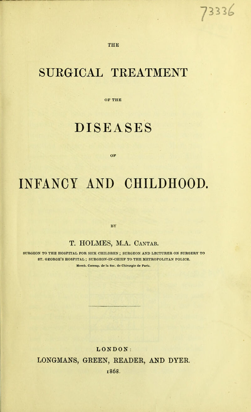 7 33 THE SURGICAL TREATMENT OF THE DISEASES INFANCY AND CHILDHOOD. BY T. HOLMES, M.A. Cantab. SURGEON TO THE HOSPITAL FOB SICK CHILDREN ; SURGEON AND LECTURER ON SURGERY TO ST. GEORGE'S HOSPITAL ; SURGEON-IN-CHIEF TO THE METROPOLITAN POLICE. Memb. Corresp. de la Soc. de Chirurgie de Paris. LONDON: LONGMANS, GREEN, READER, AND DYER. 1868.