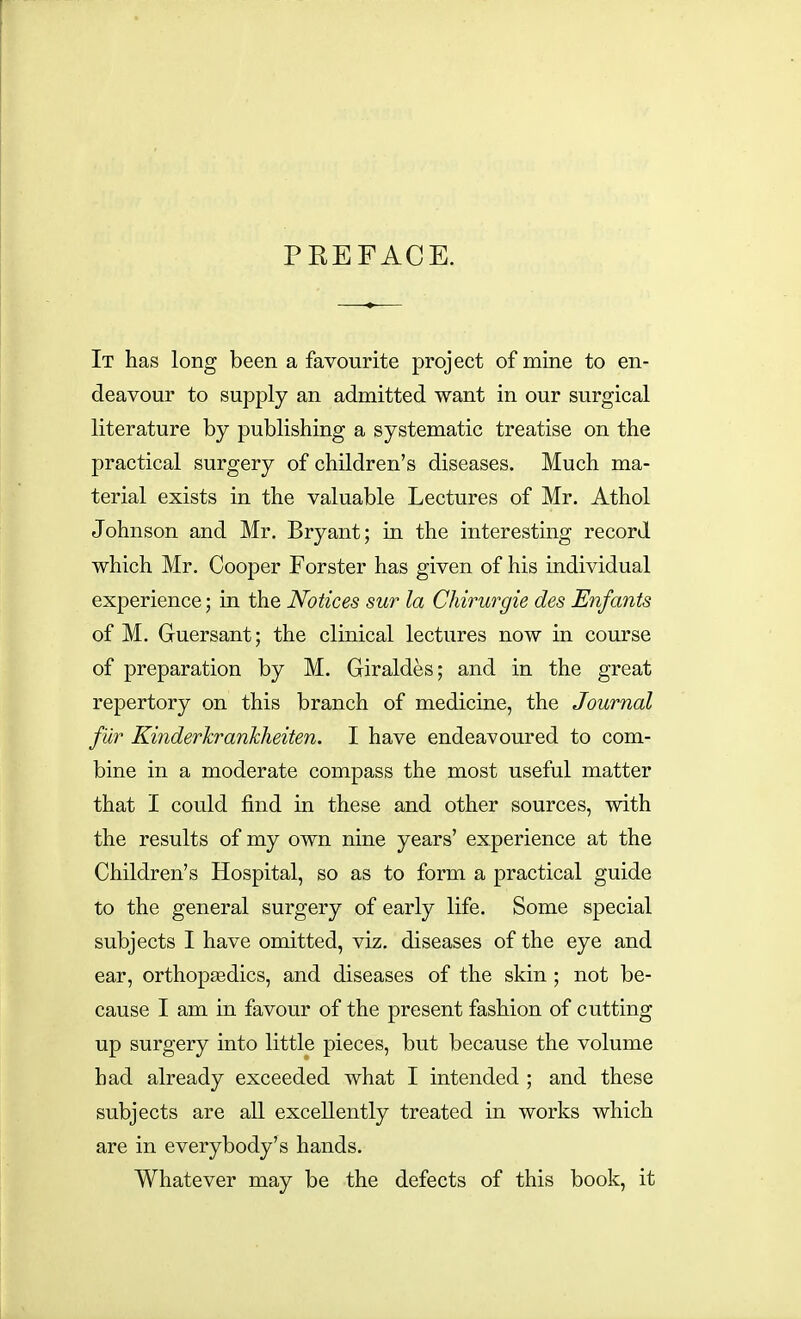 PREFACE. It has long been a favourite project of mine to en- deavour to supply an admitted want in our surgical literature by publishing a systematic treatise on the practical surgery of children's diseases. Much ma- terial exists in the valuable Lectures of Mr. Athol Johnson and Mr. Bryant; in the interesting record which Mr. Cooper Forster has given of his individual experience; in the Notices sur la Chirurgie des Enfants of M. Guersant; the clinical lectures now in course of preparation by M. Giraldes; and in the great repertory on this branch of medicine, the Journal fur Kinderkrankheiten. I have endeavoured to com- bine in a moderate compass the most useful matter that I could find in these and other sources, with the results of my own nine years' experience at the Children's Hospital, so as to form a practical guide to the general surgery of early life. Some special subjects I have omitted, viz. diseases of the eye and ear, orthopaedics, and diseases of the skin ; not be- cause I am in favour of the present fashion of cutting up surgery into little pieces, but because the volume had already exceeded what I intended ; and these subjects are all excellently treated in works which are in everybody's hands. Whatever may be the defects of this book, it