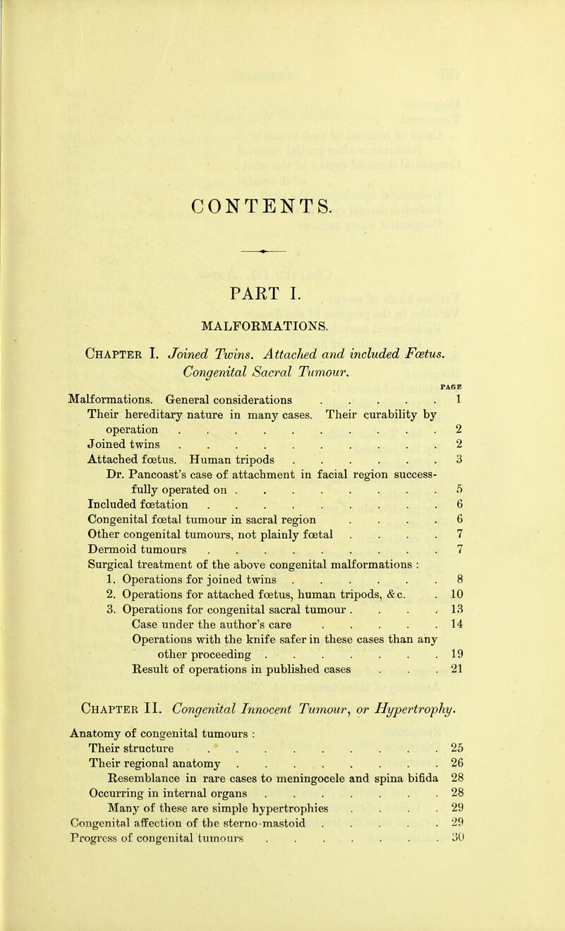 CONTENTS. PART I. MALFORMATIONS. Chapter I. Joined Twins. Attached and included Foetus. Congenital Sacral Tumour. PAGE Malformations. General considerations 1 Their hereditary nature in many cases. Their curability by operation 2 Joined twins 2 Attached foetus. Human tripods 3 Dr. Pancoast's case of attachment in facial region success- fully operated on 5 Included fcetation 6 Congenital foetal tumour in sacral region .... 6 Other congenital tumours, not plainly foetal .... 7 Dermoid tumours ......... 7 Surgical treatment of the above congenital malformations : 1. Operations for joined twins 8 2. Operations for attached foetus, human tripods, &c. .10 3. Operations for congenital sacral tumour . . . .13 Case under the author's care 14 Operations with the knife safer in these cases than any other proceeding . . . . . . .19 Result of operations in published cases . . .21 Chapter II. Congenital Innocent Tumour, or Hypertrophy. Anatomy of congenital tumours : Their structure 25 Their regional anatomy . . 26 Resemblance in rare cases to meningocele and spina bifida 28 Occurring in internal organs 28 Many of these are simple hypertrophies . . . .29 Congenital affection of the sterno-mastoid . . . . .29 Progress of congenital tumours 3(1