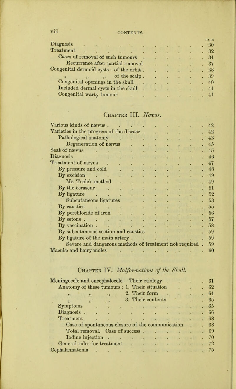 PAGE Diagnosis . . 30 Treatment 32 Cases of removal of such tumours 34 Eecurrence after partial removal 37 Congenital dermoid cysts : of the orbit 38 j, „ „ of the scalp 39 Congenital openings in the skull 40 Included dermal cysts in the skull 41 Congenital warty tumour 41 Chapter III. Ncevus. Various kinds of neevus 42 Varieties in the progress of the disease 42 Pathological anatomy 43 Degeneration of usevus 45 Seat of nsevus 45 Diagnosis . . . 46 Treatment of ntevus 47 By pressure and cold 48 By excision 49 Mr. Teale's method . . . . . . .49 By the ecraseur 51 By ligature 52 Subcutaneous ligatures 53 By caustics . . . ; ■ 55 By perchloride of iron 56 By setons 57 By vaccination .......... 58 By subcutaneous section and caustics 59 By ligature of the main artery ....... 59 Severe and dangerous methods of treatment not required . 59 Macula? and hairy moles 60 Chapter IV. Malformations of the Skull. Meningocele and encephalocele. Their etiology . . . .61 Anatomy of these tumours : 1. Their situation . . .62 „ „ „ 2. Their form . . . .64 „ „ „ 3. Their contents ' . . .65 Symptoms 65 Diagnosis ........... 66 Treatment 68 Case of spontaneous closure of the communication . . 68 Total removal. Case of success ...... 69 Iodine injection ......... 70 General rules for treatment 72 Cephalsematoma 75