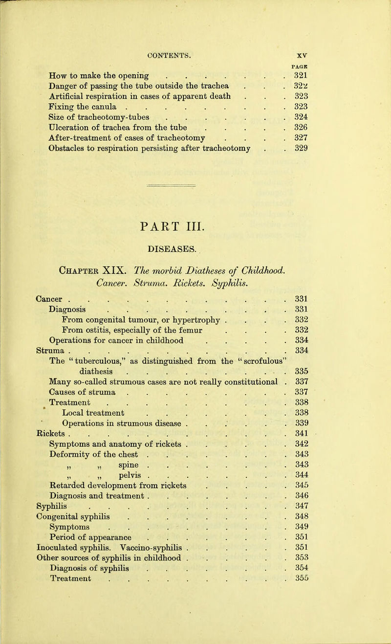 PAftE How to make the opening 321 Danger of passing the tube outside the trachea . . .322 Artificial respiration in cases of apparent death . . . 323 Fixing the canula . . . 323 Size of tracheotomy-tubes 324 Ulceration of trachea from the tube ..... 326 After-treatment of cases of tracheotomy .... 327 Obstacles to respiration persisting after tracheotomy . . 329 PART III. DISEASES. Chapter XIX. The morbid Diatheses of Childhood. Cancer. Struma. Rickets. Syphilis. Cancer 331 Diagnosis 331 From congenital tumour, or hypertrophy .... 332 From ostitis, especially of the femur .... 332 Operations for cancer in childhood 334 Struma 334 The tuberculous, as distinguished from the scrofulous diathesis - . 335 Many so-called strumous cases are not really constitutional . 337 Causes of struma 337 Treatment 338 Local treatment 338 Operations in strumous disease 339 Eiekets . . . rf. •' ■■<.. ...... 341 Symptoms and anatomy of rickets ...... 342 Deformity of the chest ........ 343 „ „ spine ........ 343 „ „ pelvis 344 Retarded development from rickets 345 Diagnosis and treatment 346 Syphilis . . . . . . . . . . '. 347 Congenital syphilis 348 Symptoms 349 Period of appearance . . . . . . . .351 Inoculated syphilis. Vaccino-syphilis 351 Other sources of syphilis in childhood 353 Diagnosis of syphilis ........ 354 Treatment 355