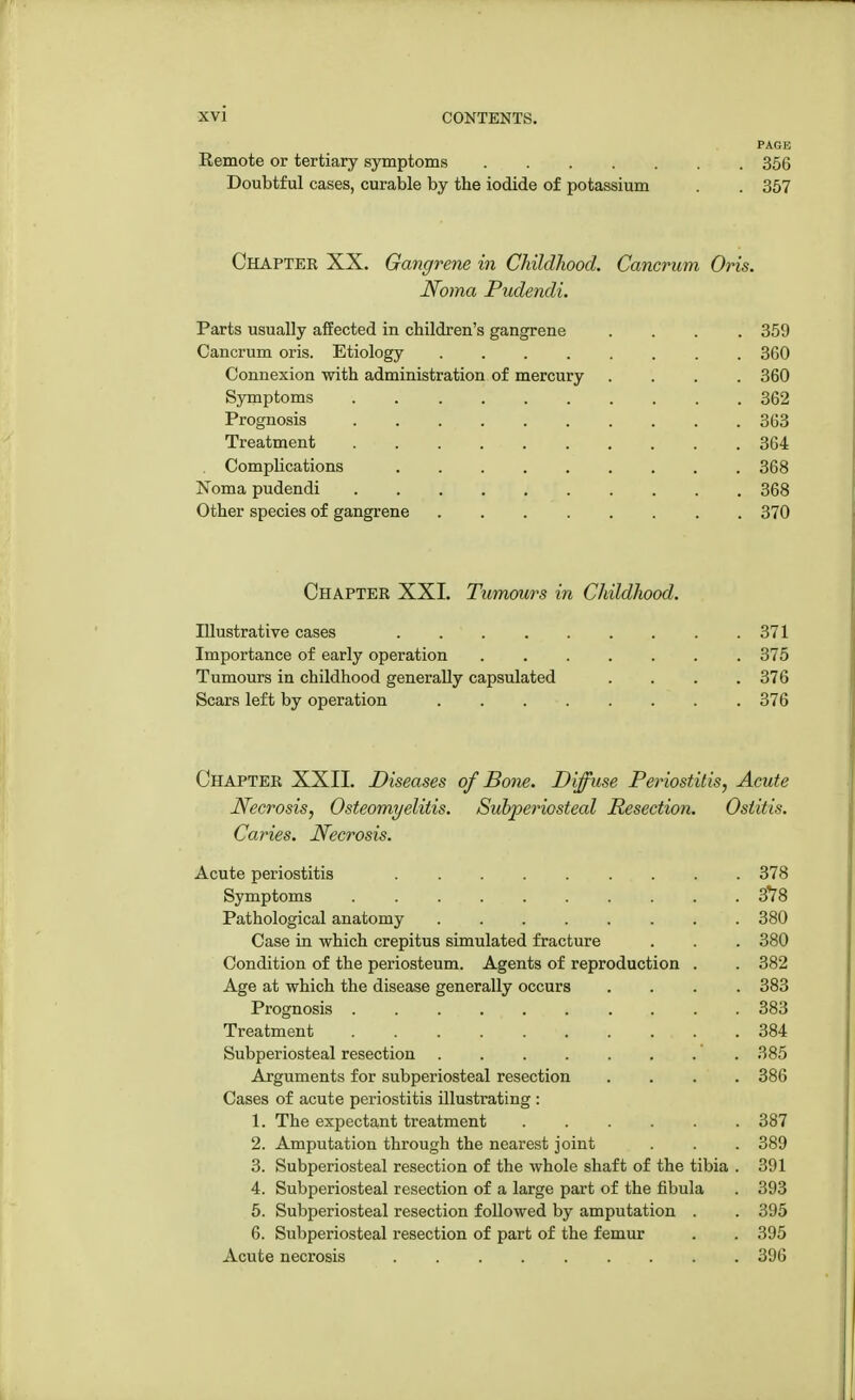 PAGE Remote or tertiary symptoms 356 Doubtful cases, curable by the iodide of potassium . . 357 Chapter XX. Gangrene in Childhood. Cancrum Oris. Noma Pudendi. Parts usually affected in children's gangrene .... 359 Cancrum oris. Etiology 360 Connexion with administration of mercury .... 360 Symptoms '. 362 Prognosis 363 Treatment 364 Complications 368 Noma pudendi 368 Other species of gangrene 370 Chapter XXL Tumours in Childhood. Illustrative cases 371 Importance of early operation 375 Tumours in childhood generally capsulated .... 376 Scars left by operation . . 376 Chapter XXII. Diseases of Bone. Diffuse Periostitis, Acute Necrosis, Osteomyelitis. Subperiosteal Resection. Ostitis. Caries. Necrosis. Acute periostitis 378 Symptoms 3*78 Pathological anatomy 380 Case in which crepitus simulated fracture . . . 380 Condition of the periosteum. Agents of reproduction . . 382 Age at which the disease generally occurs .... 383 Prognosis . . . 383 Treatment 384 Subperiosteal resection 385 Arguments for subperiosteal resection .... 386 Cases of acute periostitis illustrating : 1. The expectant treatment 387 2. Amputation through the nearest joint . . . 389 3. Subperiosteal resection of the whole shaft of the tibia . 391 4. Subperiosteal resection of a large part of the fibula . 393 5. Subperiosteal resection followed by amputation . . 395 6. Subperiosteal resection of part of the femur . . 395 Acute necrosis 396