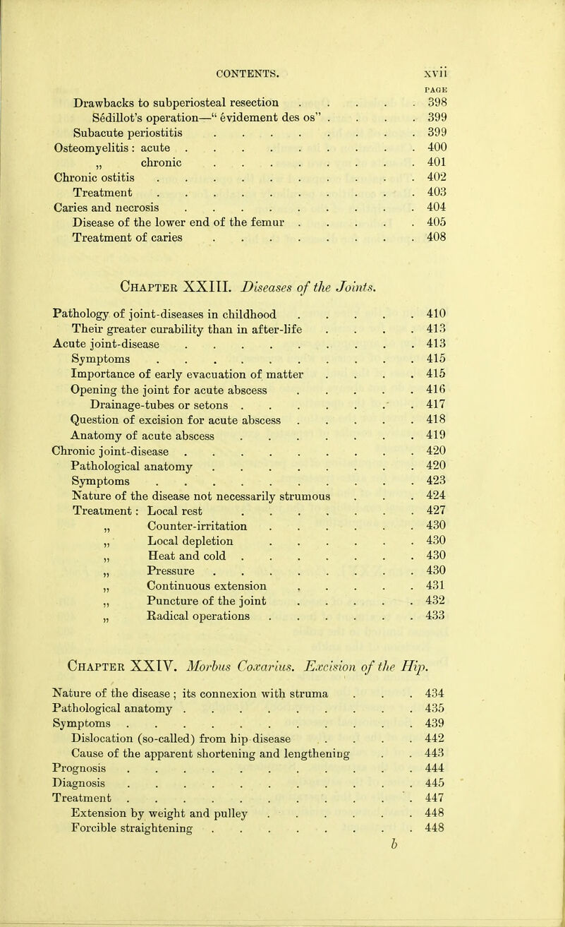 PAGE Drawbacks to subperiosteal resection 398 Sedillot's operation— evidement des os .... 399 Subacute periostitis . 399 Osteomyelitis: acute 400 „ chronic ... . . . . . . 401 Chronic ostitis 402 Treatment - . 403 Caries and necrosis 404 Disease of the lower end of the femur 405 Treatment of caries 408 Chapter XXIII. Diseases of the Joints. Pathology of joint-diseases in childhood 410 Their greater curability than in after-life . . . .413 Acute joint-disease . . 413 Symptoms .......... 415 Importance of early evacuation of matter . . . .415 Opening the joint for acute abscess 41(5 Drainage-tubes or setons ... . 417 Question of excision for acute abscess . . . . .418 Anatomy of acute abscess . . . . . . .419 Chronic joint-disease 420 Pathological anatomy 420 Symptoms . 423 Nature of the disease not necessarily strumous . . . 424 Treatment: Local rest 427 „ Counter-irritation 430 „ Local depletion 430 „ Heat and cold 430 „ Pressure . 430 „ Continuous extension 431 ,, Puncture of the joint ..... 432 „ Radical operations 433 Chapter XXIV. Morbus Coxarius. Excision of the Hip. Nature of the disease ; its connexion with struma . . . 434 Pathological anatomy 435 Symptoms 439 Dislocation (so-called) from hip disease .... 442 Cause of the apparent shortening and lengthening . . 443 Prognosis . . . ■ . . . . . . . . 444 Diagnosis . . . . . . . . . . . 445 Treatment . . '. . . ' . 447 Extension by weight and pulley 448 Forcible straightening 448 h