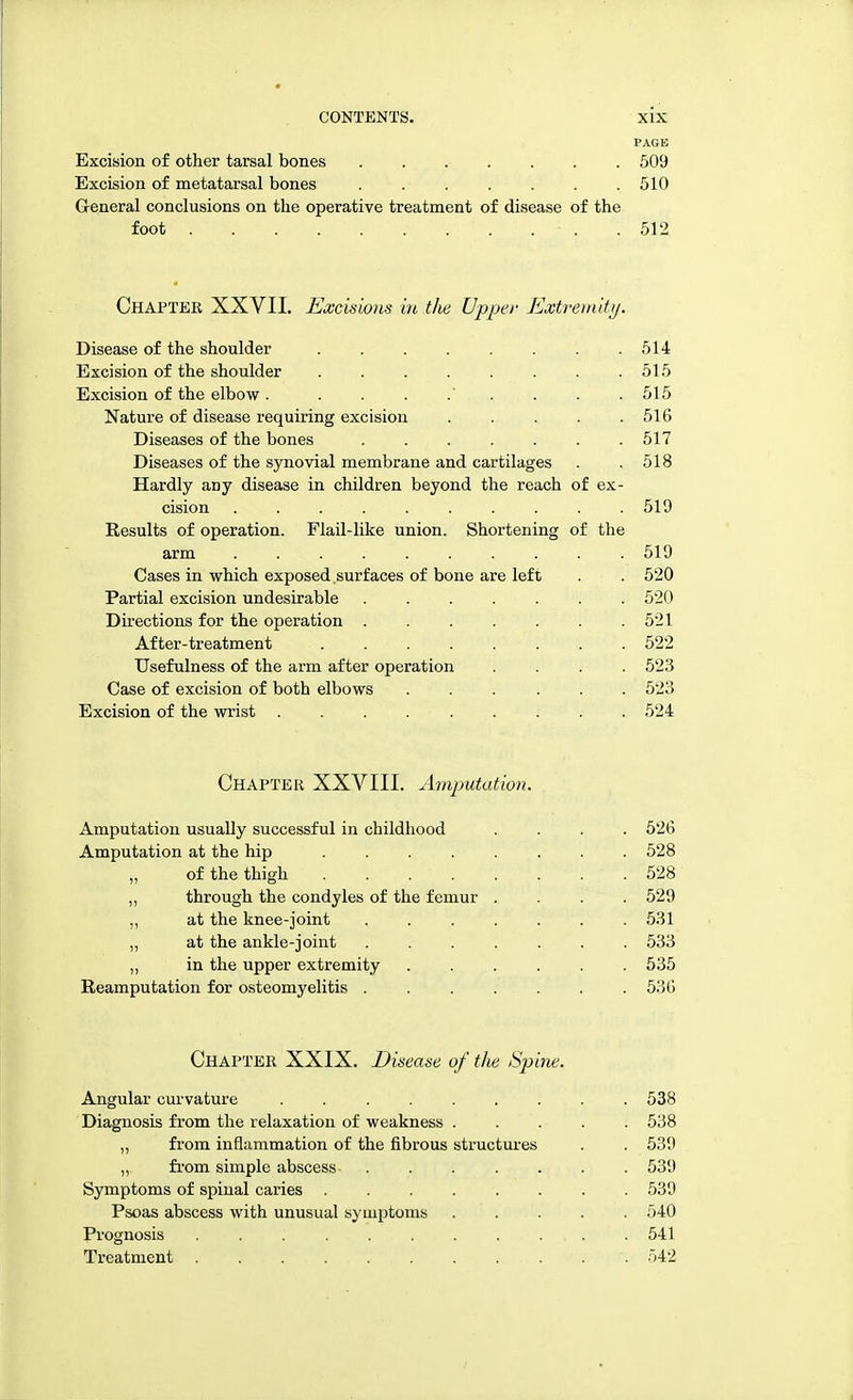 PAGE Excision of other tarsal bones ....... 509 Excision of metatarsal bones . . . . . . . 510 General conclusions on the operative treatment of disease of the foot .512 Chapter XXVII. Excisions in the Upper Extremity. Disease of the shoulder 514 Excision of the shoulder . . . . . . . .515 Excision of the elbow . 515 Nature of disease requiring excision . . . . .516 Diseases of the bones . . . . . . .517 Diseases of the synovial membrane and cartilages . .518 Hardly any disease in children beyond the reach of ex- cision 519 Results of operation. Flail-like union. Shortening of the arm 519 Cases in which exposed surfaces of bone are left . . 520 Partial excision undesirable 520 Directions for the operation . . . . . . .521 After-treatment 522 Usefulness of the arm after operation .... 523 Case of excision of both elbows ...... 523 Excision of the wrist 524 Chapter XXVIII. Amputation. Amputation usually successful in childhood .... 526 Amputation at the hip 528 „ of the thigh . .528 ,, through the condyles of the femur . . . .529 ,, at the knee-joint ....... 531 ,, at the ankle-joint ....... 533 „ in the upper extremity 535 Reamputation for osteomyelitis 536 Chapter XXIX. Disease of the Spine. Angular curvature ......... 538 Diagnosis from the relaxation of weakness ..... 538 „ from inflammation of the fibrous structures . . 539 „ from simple abscess- 539 Symptoms of spinal caries 539 Psoas abscess with unusual symptoms ..... 540 Prognosis . . . . . . . .... . 541 Treatment . . . . . . . . 542
