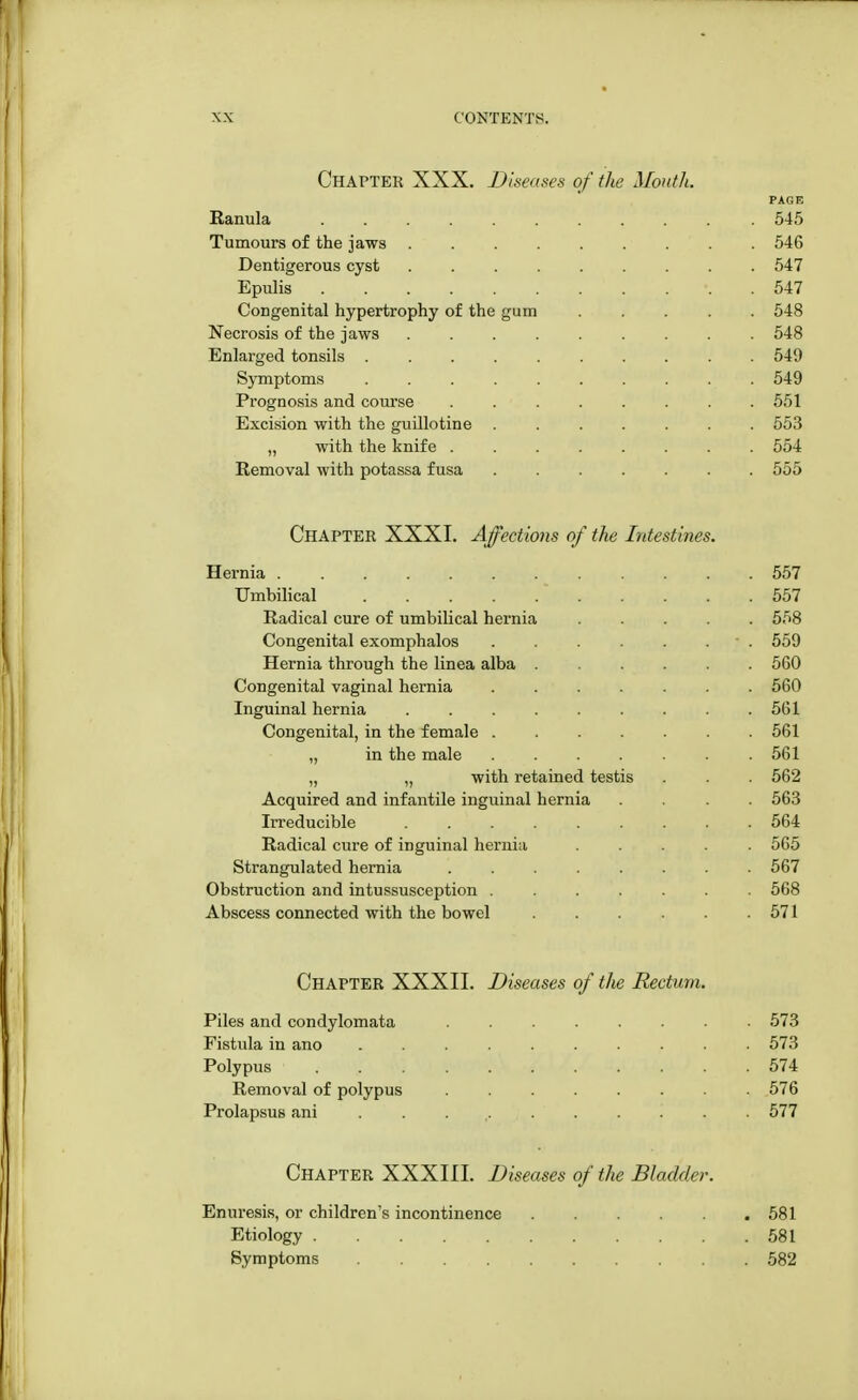 Chapter XXX. Diseases of the Mouth. PAGE Ranula 545 Tumours of the jaws 546 Dentigerous cyst 547 Epulis 547 Congenital hypertrophy of the gum 548 Necrosis of the jaws 548 Enlarged tonsils 549 Symptoms 549 Prognosis and course 551 Excision with the guillotine ....... 553 „ with the knife ........ 554 Removal with potassa fusa 555 Chapter XXXI. Affections of the Intestines. Hernia 557 Umbilical * 557 Radical cure of umbilical hernia ..... 558 Congenital exomphalos . . . . . ■ . 559 Hernia through the linea alba 560 Congenital vaginal hernia ....... 560 Inguinal hernia 561 Congenital, in the female 561 „ in the male 561 „ „ with retained testis . . . 562 Acquired and infantile inguinal hernia .... 563 Irreducible 564 Radical cure of inguinal hernia 565 Strangulated hernia 567 Obstruction and intussusception ....... 568 Abscess connected with the bowel . . . . . . 571 Chapter XXXII. Diseases of the Rectum. Piles and condylomata 573 Fistida in ano .......... 573 Polypus 574 Removal of polypus 576 Prolapsus ani . 577 Chapter XXXIII. Diseases of the Bladder. Enuresis, or children's incontinence 581 Etiology 581 Symptoms 582