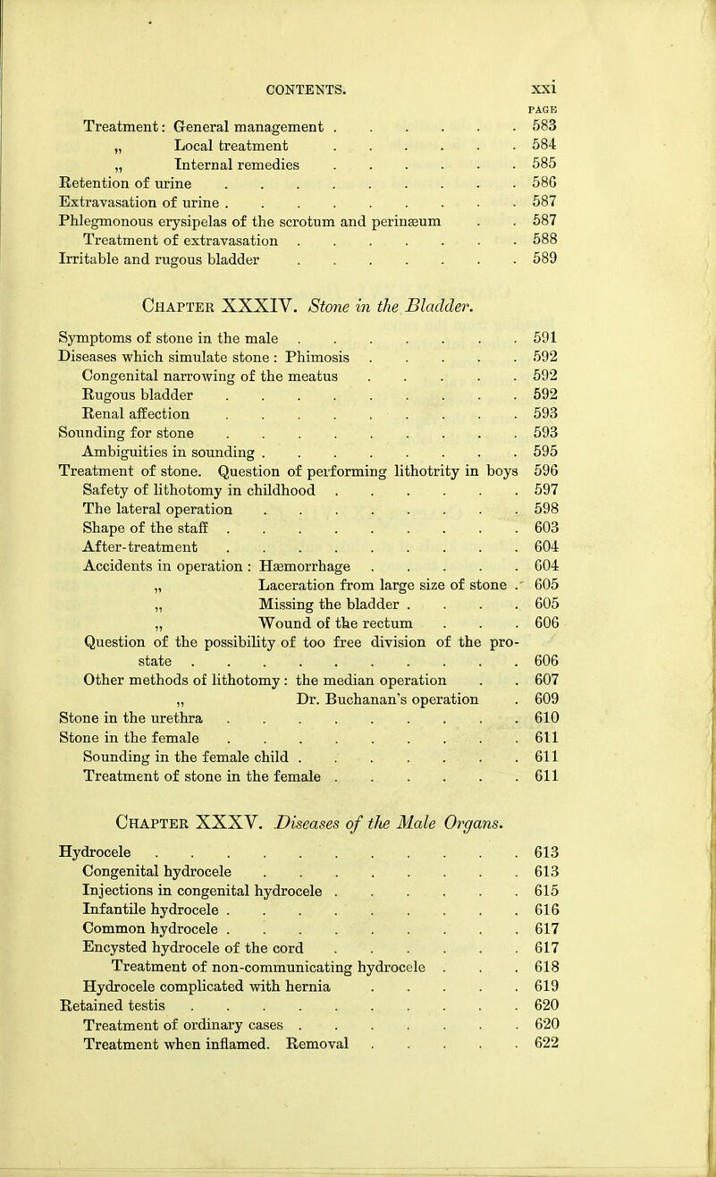 PAGE Treatment: General management 583 „ Local treatment 584 „ Internal remedies ...... 585 Retention of urine ......... 58G Extravasation of urine 587 Phlegmonous erysipelas of the scrotum and perinseum . . 587 Treatment of extravasation 588 Irritable and rugous bladder 589 Chaptee XXXIV. Stone in the Bladder. Symptoms of stone in the male 591 Diseases which simulate stone : Phimosis 592 Congenital narrowing of the meatus 592 Rugous bladder 592 Renal affection ......... 593 Sounding for stone 593 Ambiguities in sounding 595 Treatment of stone. Question of performing lithotrity in boys 596 Safety of lithotomy in childhood 597 The lateral operation ........ 598 Shape of the staff 603 After-treatment 604 Accidents in operation : Haemorrhage 604 „ Laceration from large size of stone .' 605 „ Missing the bladder .... 605 „ Wound of the rectum . . . 606 Question of the possibility of too free division of the pro- state . . 606 Other methods of lithotomy: the median operation . . 607 „ Dr. Buchanan's operation . 609 Stone in the urethra 610 Stone in the female ......... 611 Sounding in the female child 611 Treatment of stone in the female 611 Chapter XXXV. Diseases of the Male Organs. Hydrocele . . . . .613 Congenital hydrocele 613 Injections in congenital hydrocele 615 Infantile hydrocele 616 Common hydrocele 617 Encysted hydrocele of the cord 617 Treatment of non-communicating hydrocele . . .618 Hydrocele complicated with hernia 619 Retained testis 620 Treatment of ordinary cases 620 Treatment when inflamed. Removal 622