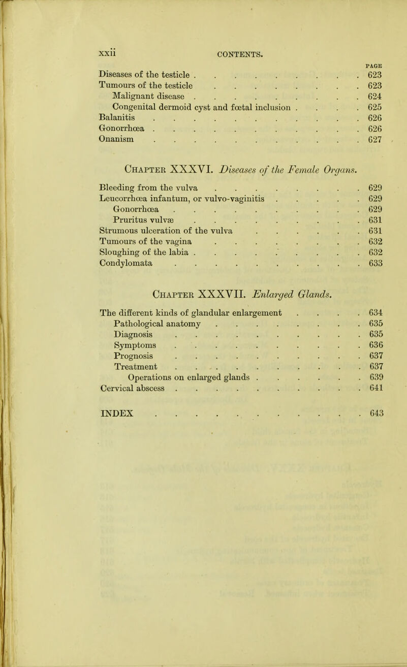 PAGE Diseases of the testicle 623 Tumours of the testicle 623 Malignant disease 624 Congenital dermoid cyst and fcetal inclusion .... 625 Balanitis 626 Gonorrhoea 626 Onanism 627 Chapter XXXVI. Diseases of the Female Organs. Bleeding from the vulva 629 Leucorrhoea infantum, or vulvo-vaginitis 629 Gonorrhoea 629 Pruritus vulvae ......... 631 Strumous ulceration of the vulva . . . . . .631 Tumours of the vagina ........ 632 Sloughing of the labia  632 Condylomata 633 Chapter XXXVII. Enlarged Glands. The different kinds of glandular enlargement .... 634 Pathological anatomy 635 Diagnosis .......... 635 Symptoms . . . . . . . . . 636 Prognosis 637 Treatment . 637 Operations on enlarged glands . ..... 639 Cervical abscess . . . . . . . . . .641 INDEX 643