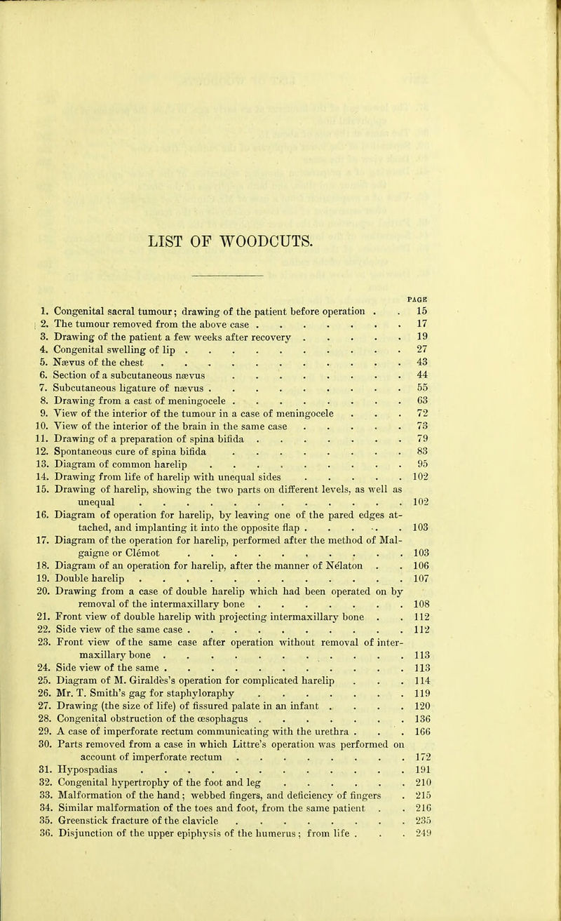 PAGE 1. Congenital sacral tumour; drawing of the patient before operation . . 15 i 2. The tumour removed from the above case 17 3. Drawing of the patient a few weeks after recovery 19 4. Congenital swelling of lip . .27 5. Na?vus of the chest 43 6. Section of a subcutaneous nsevus 44 7. Subcutaneous ligature of nsevus 55 8. Drawing from a cast of meningocele 63 9. View of the interior of the tumour in a case of meningocele ... 72 10. View of the interior of the brain in the same case 73 11. Drawing of a preparation of spina bifida 79 12. Spontaneous cure of spina bifida 83 13. Diagram of common harelip 95 14. Drawing from life of harelip with unequal sides 102 15. Drawing of harelip, showing the two parts on different levels, as well as unequal 102 16. Diagram of operation for harelip, by leaving one of the pared edges at- tached, and implanting it into the opposite flap 103 17. Diagram of the operation for harelip, performed after the method of Mal- gaigne or Clemot , . . . .103 18. Diagram of an operation for harelip, after the manner of Nelaton . . 106 19. Double harelip 107 20. Drawing from a case of double harelip which had been operated on by removal of the intermaxillary bone 108 21. Front view of double harelip with projecting intermaxillary bone . .112 22. Side view of the same case 112 23. Front view of the same case after operation without removal of inter- maxillary bone 113 24. Side view of the same 113 25. Diagram of M. Giraldfes's operation for complicated harelip . . . 114 26. Mr. T. Smith's gag for staphyloraphy 119 27. Drawing (the size of life) of fissured palate in an infant .... 120 28. Congenital obstruction of the oesophagus 136 29. A case of imperforate rectum communicating with the urethra . . . 166 30. Parts removed from a case in which Littre's operation was performed on account of imperforate rectum 172 31. Hypospadias 191 32. Congenital hypertrophy of the foot and leg 210 33. Malformation of the hand; webbed fingers, and deficiency of fingers . 215 34. Similar malformation of the toes and foot, from the same patient . . 21G 35. Greenstick fracture of the clavicle 235 36. Disjunction of the upper epiphysis of the humerus ; from life . . . 249