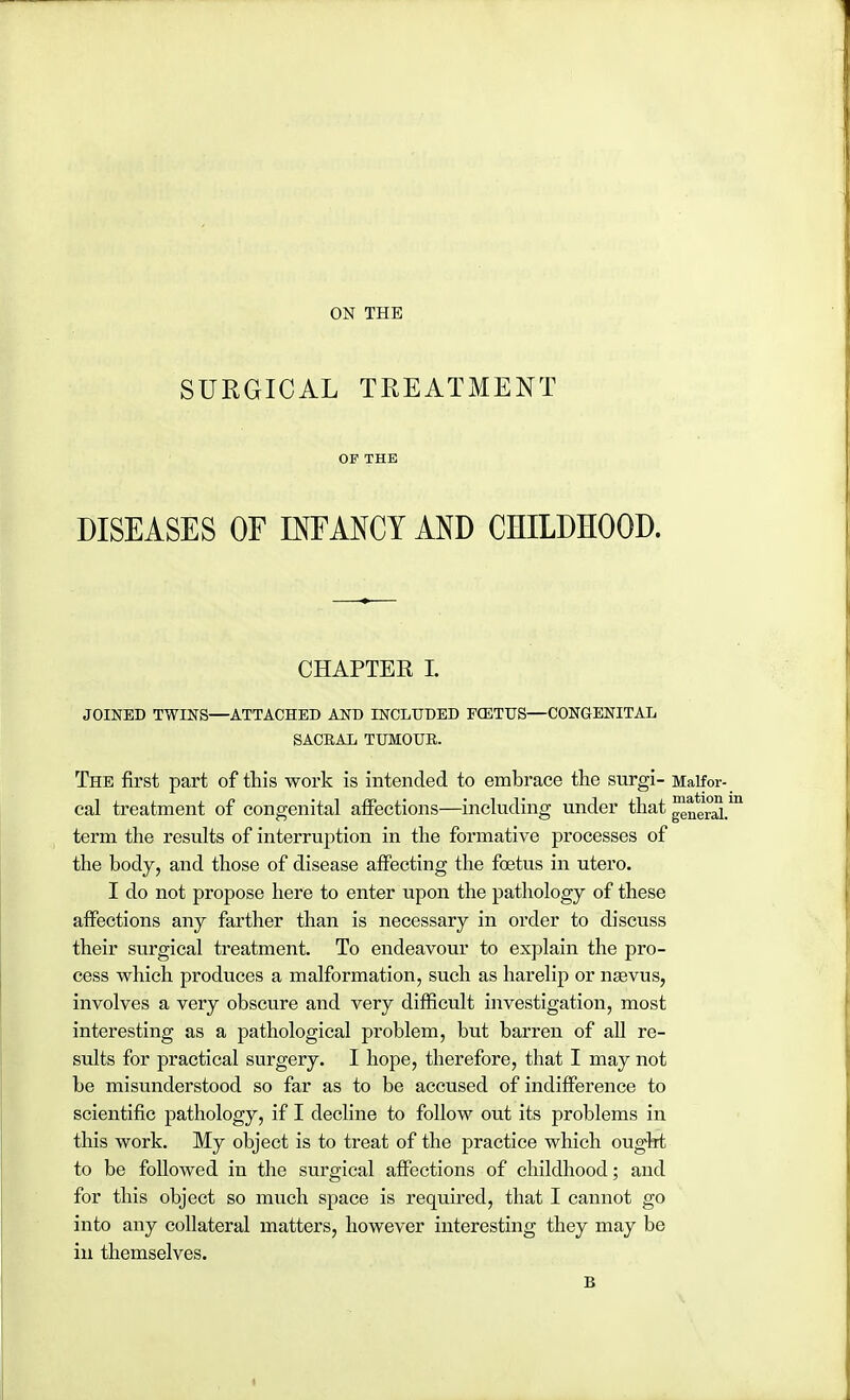 SURGICAL TREATMENT OP THE DISEASES OF INFANCY AND CHILDHOOD. CHAPTER I. JOINED TWINS—ATTACHED AND INCLUDED FCETUS—CONGENITAL SACRAL TUMOUR. The first part of this work is intended to embrace the surgi- Malfor- cal treatment of congenital affections—including under that ^eraL term the results of interruption in the formative processes of the body, and those of disease affecting the foetus in utero. I do not propose here to enter upon the pathology of these affections any farther than is necessary in order to discuss their surgical treatment. To endeavour to explain the pro- cess which produces a malformation, such as harelip or nasvus, involves a very obscure and very difficult investigation, most interesting as a pathological problem, but barren of all re- sults for practical surgery. I hope, therefore, that I may not be misunderstood so far as to be accused of indifference to scientific pathology, if I decline to follow out its problems in this work. My object is to treat of the practice which ought to be followed in the surgical affections of childhood; and for this object so much space is required, that I cannot go into any collateral matters, however interesting they may be in themselves. B