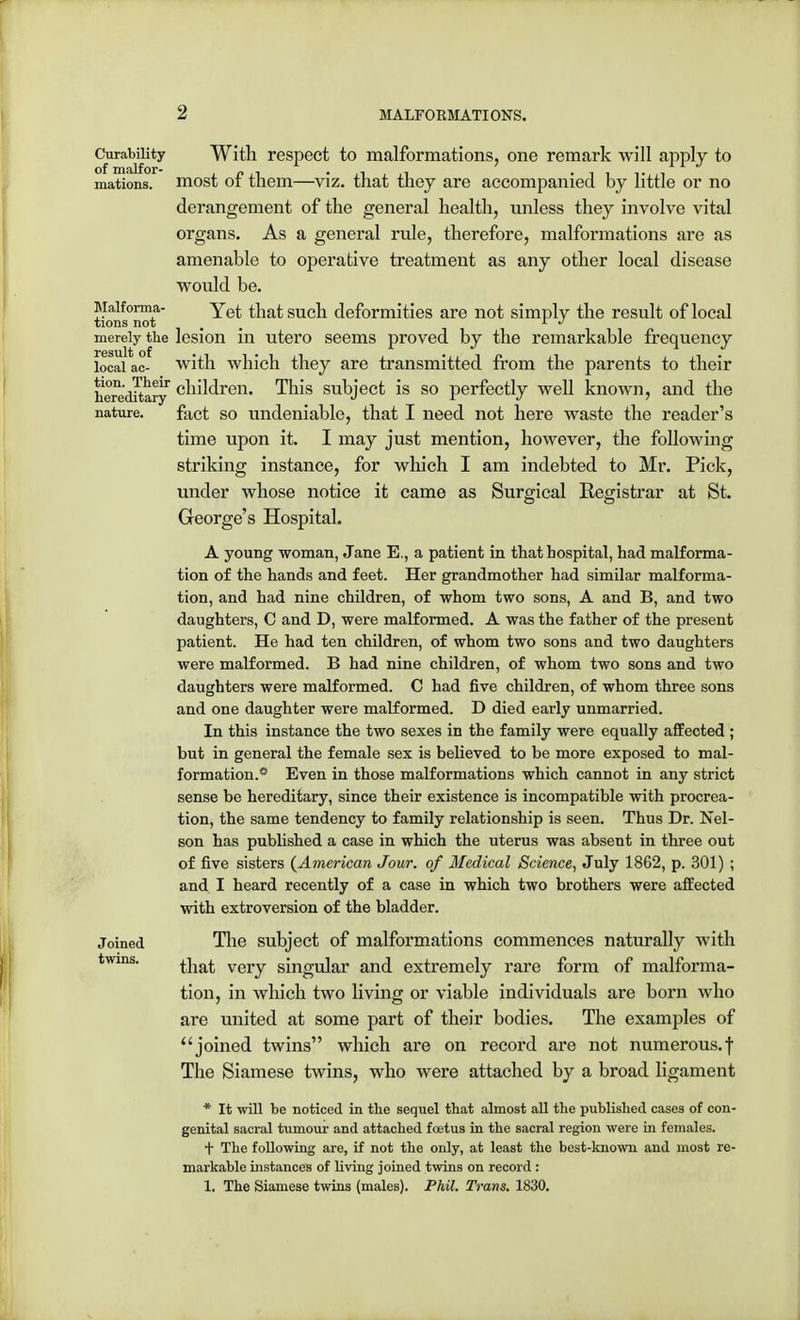 Curability With respect to malformations, one remark will apply to mations. most of them—viz. that they are accompanied by little or no derangement of the general health, unless they involve vital organs. As a general rule, therefore, malformations are as amenable to operative treatment as any other local disease would be. Maiforma- Yet that such deformities are not simply the result of local tions not ... 1 J merely the lesion in utero seems proved by the remarkable frequency local ac- with which they are transmitted from the parents to their hereditary children. This subject is so perfectly well known, and the nature. fact so undeniable, that I need not here waste the reader's time upon it. I may just mention, however, the following striking instance, for which I am indebted to Mr. Pick, under whose notice it came as Surgical Registrar at St. George's Hospital. A young woman, Jane E., a patient in that hospital, had malforma- tion of the hands and feet. Her grandmother had similar malforma- tion, and had nine children, of whom two sons, A and B, and two daughters, C and D, were malformed. A was the father of the present patient. He had ten children, of whom two sons and two daughters were malformed. B had nine children, of whom two sons and two daughters were malformed. C had five children, of whom three sons and one daughter were malformed. D died early unmarried. In this instance the two sexes in the family were equally affected ; but in general the female sex is believed to be more exposed to mal- formation.'- Even in those malformations which cannot in any strict sense be hereditary, since their existence is incompatible with procrea- tion, the same tendency to family relationship is seen. Thus Dr. Nel- son has published a case in which the uterus was absent in three out of five sisters (American Jour, of Medical Science, July 1862, p. 301) ; and I heard recently of a case in which two brothers were affected with extroversion of the bladder. J oined The subject of malformations commences naturally with twins. ^jia£ very sjngU]ar an([ extremely rare form of malforma- tion, in which two living or viable individuals are born who are united at some part of their bodies. The examples of joined twins which are on record are not numerous.f The Siamese twins, who were attached by a broad ligament * It will be noticed in the sequel that almost all the published cases of con- genital sacral tumour and attached foetus in the sacral region were in females. t The following are, if not the only, at least the best-known and most re- markable instances of living joined twins on record : 1. The Siamese twins (males). Phil. Trans. 1830.