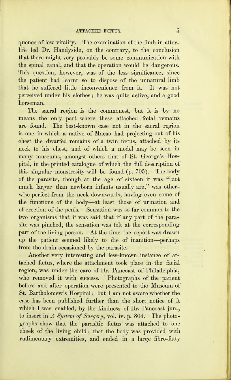 quence of low vitality. The examination of the limb in after- life led Dr. Handyside, on the contrary, to the conclusion that there might very probably be some communication with the spinal canal, and that the operation would be dangerous. This question, however, was of the less significance, since the patient had learnt so to dispose of the unnatural limb that he suffered little inconvenience from it. It was not perceived under his clothes; he was quite active, and a good horseman. The sacral region is the commonest, but it is by no means the only part where these attached foetal remains are found. The best-known case not in the sacral region is one in which a native of Macao had projecting out of his chest the dwarfed remains of a twin foetus, attached by its neck to his chest, and of which a model may be seen in many museums, amongst others that of St. George's Hos- pital, in the printed catalogue of which the full description of this singular monstrosity will be found (p. 705). The body of the parasite, though at the age of sixteen it was  not much larger than newborn infants usually are, was other- wise perfect from the neck downwards, having even some of the functions of the body—at least those of urination and of erection of the penis. Sensation was so far common to the two organisms that it was said that if any part of the para- site was pinched, the sensation was felt at the corresponding- part of the living person. At the time the report was drawn up the patient seemed likely to die of inanition—perhaps from the drain occasioned by the parasite. Another very interesting and less-known instance of at- tached foetus, where the attachment took place in the facial region, was under the care of Dr. Pancoast of Philadelphia, who removed it with success. Photographs of the patient before and after operation were presented to the Museum of St. Bartholomew's Hospital; but I am not aware whether the case has been published further than the short notice of it which I was enabled, by the kindness of Dr. Pancoast jun., to insert in A System of Surgery, vol. iv. p. 804. The photo- graphs show that the parasitic foetus was attached to one cheek of the living child; that the body was provided with rudimentary extremities, and ended in a large fibro-fatty