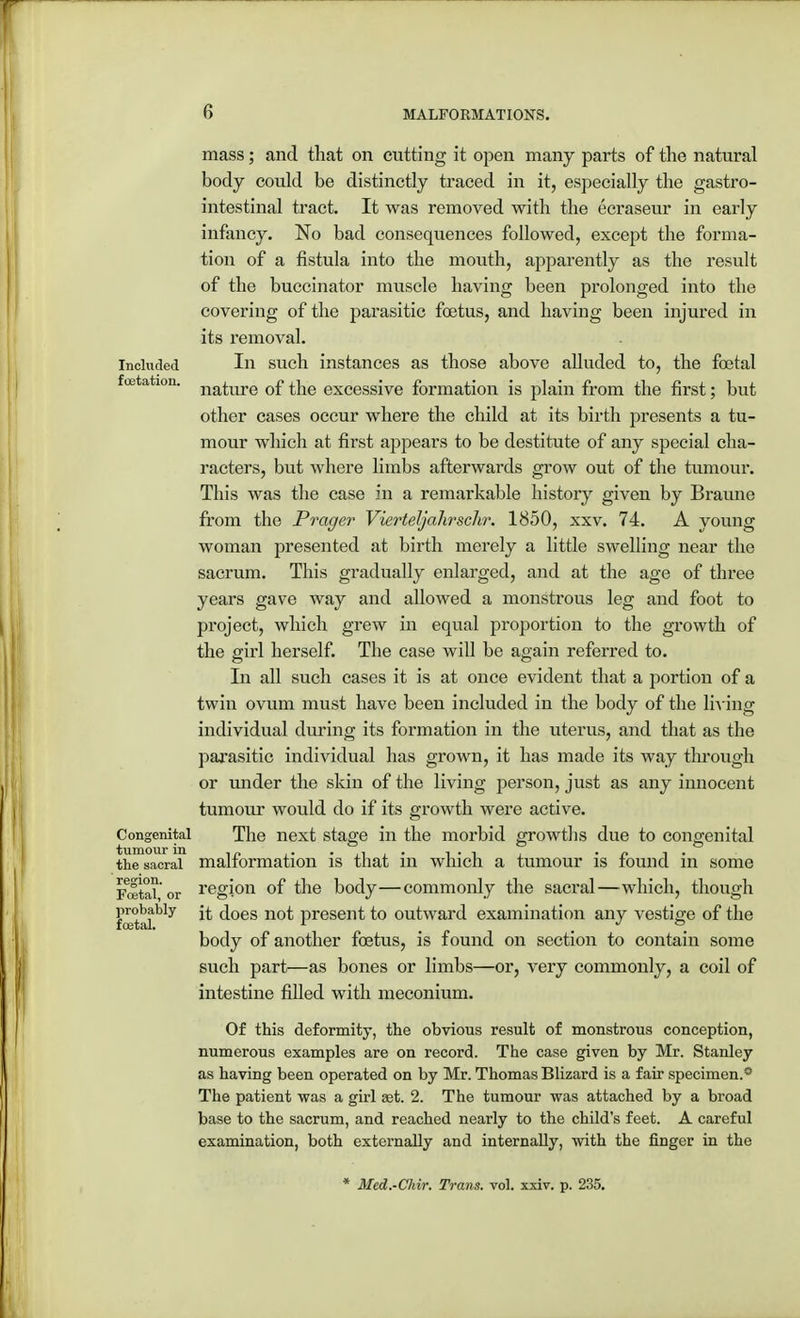 mass; and that on cutting it open many parts of the natural body could be distinctly traced in it, especially the gastro- intestinal tract. It was removed with the ecraseur in early infancy. No bad consequences followed, except the forma- tion of a fistula into the mouth, apparently as the result of the buccinator muscle having been prolonged into the covering of the parasitic foetus, and having been injured in its removal. included In such instances as those above alluded to, the fetal feetation. j^^g 0f t]ie excessive formation is plain from the first; but other cases occur where the child at its birth presents a tu- mour which at first appears to be destitute of any special cha- racters, but where limbs afterwards grow out of the tumour. This was the case in a remarkable history given by Braune from the Prager Vierteljalirschr. 1850, xxv. 74. A young woman presented at birth merely a little swelling near the sacrum. This gradually enlarged, and at the age of three years gave way and allowed a monstrous leg and foot to project, which grew in equal proportion to the growth of the girl herself. The case will be again referred to. In all such cases it is at once evident that a portion of a twin ovum must have been included in the body of the living individual during its formation in the uterus, and that as the parasitic individual has grown, it has made its way through or under the skin of the living person, just as any innocent tumour would do if its growth were active. Congenital The next stage in the morbid growths due to congenital the sacral malformation is that in which a tumour is found in some Foetal or region °f the body—commonly the sacral—which, though probably does no£ present to outward examination any vestige of the body of another foetus, is found on section to contain some such part—as bones or limbs—or, very commonly, a coil of intestine filled with meconium. Of this deformity, the obvious result of monstrous conception, numerous examples are on record. The case given by Mr. Stanley as having been operated on by Mr. Thomas Blizard is a fair specimen.0 The patient was a girl set. 2. The tumour was attached by a broad base to the sacrum, and reached nearly to the child's feet. A careful examination, both externally and internally, with the finger in the * Med.-Chir. Trans, vol. xxiv. p. 235.