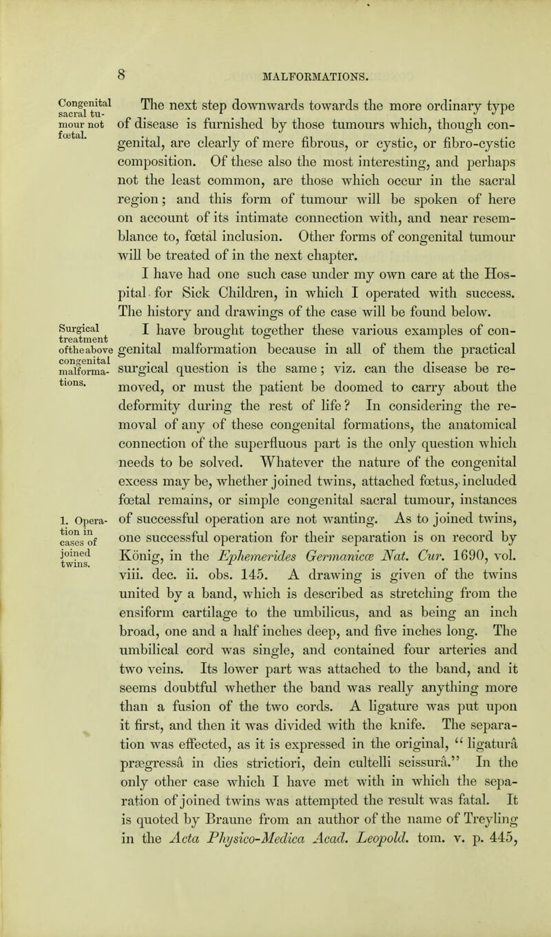 Congenital sacral tu- mour not foetal. Surgical treatment of theabove congenital malforma- tions. 1. Opera- tion in cases of joined twins. The next step downwards towards the more ordinary type of disease is furnished by those tumours which, though con- genital, are clearly of mere fibrous, or cystic, or fibro-cystic composition. Of these also the most interesting, and perhaps not the least common, are those which occur in the sacral region; and this form of tumour will be spoken of here on account of its intimate connection with, and near resem- blance to, foetal inclusion. Other forms of congenital tumour will be treated of in the next chapter. I have had one such case under my own care at the Hos- pital for Sick Children, in which I operated with success. The history and drawings of the case will be found below. I have brought together these various examples of con- genital malformation because in all of them the practical surgical question is the same; viz. can the disease be re- moved, or must the patient be doomed to carry about the deformity during the rest of life? In considering the re- moval of any of these congenital formations, the anatomical connection of the superfluous part is the only question which needs to be solved. Whatever the nature of the congenital excess maybe, whether joined twins, attached foetus,-included foetal remains, or simple congenital sacral tumour, instances of successful operation are not wanting. As to joined twins, one successful operation for their separation is on record by Konig, in the E-pliemerides Germanicce Nat. Cur. 1690, vol. viii. dec. ii. obs. 145. A drawing is given of the twins united by a band, which is described as stretching from the ensiform cartilage to the umbilicus, and as being an inch broad, one and a half inches deep, and five inches long. The umbilical cord was single, and contained four arteries and two veins. Its lower part was attached to the band, and it seems doubtful whether the band was really anything more than a fusion of the two cords. A ligature was put upon it first, and then it was divided with the knife. The separa- tion was effected, as it is expressed in the original,  ligatura prasgressa in dies strictiori, dein cultelli scissura. In the only other case which I have met with in which the sepa- ration of joined twins was attempted the result was fatal. It is quoted by Braune from an author of the name of Treyling in the Acta Physico-Medica Acad. Leopold, torn. v. p. 445,