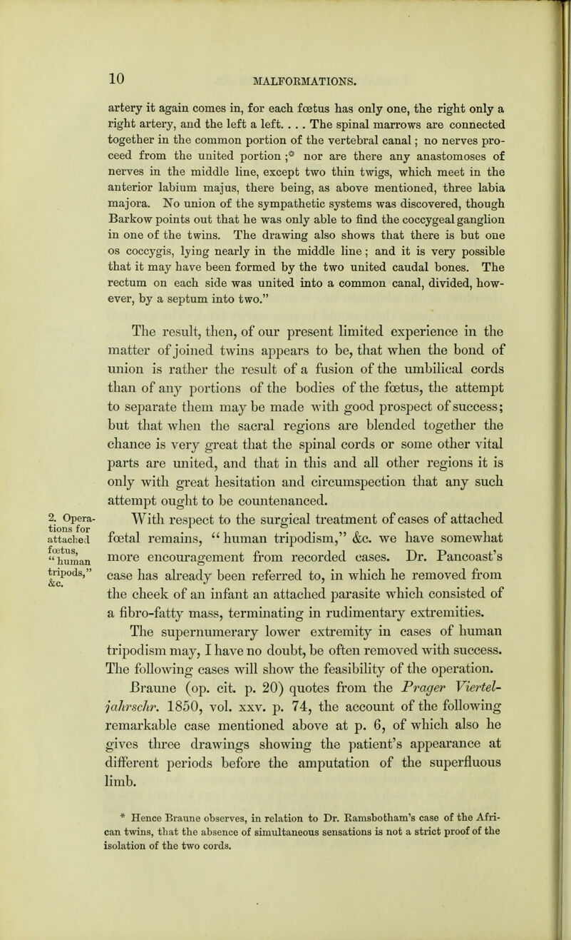 artery it again comes in, for each foetus has only one, the right only a right artery, and the left a left. . .. The spinal marrows are connected together in the common portion of the vertebral canal; no nerves pro- ceed from the united portion ;° nor are there any anastomoses of nerves in the middle line, except two thin twigs, which meet in the anterior labium majus, there being, as above mentioned, three labia majora. No union of the sympathetic systems was discovered, though Barkow points out that he was only able to find the coccygeal ganglion in one of the twins. The drawing also shows that there is but one os coccygis, lying nearly in the middle line; and it is very possible that it may have been formed by the two united caudal bones. The rectum on each side was united into a common canal, divided, how- ever, by a septum into two. The result, then, of our present limited experience in the matter of joined twins appears to be, that when the bond of union is rather the result of a fusion of the umbilical cords than of any portions of the bodies of the foetus, the attempt to separate them may be made with good prospect of success; but that when the sacral regions are blended together the chance is very great that the spinal cords or some other vital parts are miited, and that in this and all other regions it is only with great hesitation and circumspection that any such attempt ought to be countenanced. 2. Opera- With respect to the surgical treatment of cases of attached attached foetal remains, human tripodism, &c. we have somewhat human m°i*e encouragement from recorded cases. Dr. Pancoast's tnpods, ease }ias already been referred to, in which he removed from the cheek of an infant an attached parasite which consisted of a fibro-fatty mass, terminating in rudimentary extremities. The supernumerary lower extremity in cases of human tripodism may, I have no doubt, be often removed with success. The following cases will show the feasibility of the operation. Braune (op. cit. p. 20) quotes from the Prager Viertel- jahrschr. 1850, vol. xxv. p. 74, the account of the following remarkable case mentioned above at p. 6, of which also he gives three drawings showing the patient's appearance at different periods before the amputation of the superfluous limb. * Hence Braune observes, in relation to Dr. Ramsbotham's case of the Afri- can twins, that the absence of simultaneous sensations is not a strict proof of the isolation of the two cords.