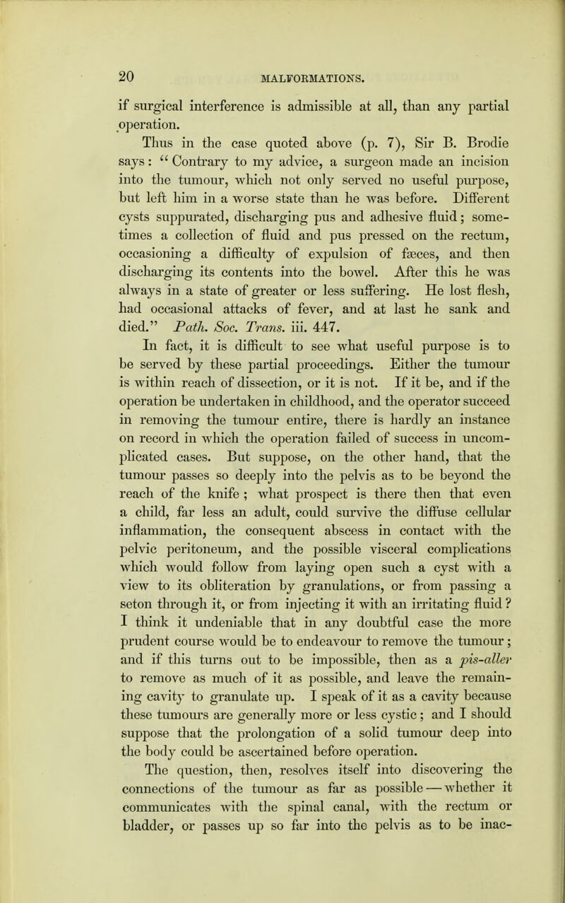 if surgical interference is admissible at all, than any partial operation. Thus in the case quoted above (p. 7), Sir B. Brodie says: Contrary to my advice, a surgeon made an incision into the tumour, which not only served no useful purpose, but left him in a worse state than he was before. Different cysts suppurated, discharging pus and adhesive fluid; some- times a collection of fluid and pus pressed on the rectum, occasioning a difficulty of expulsion of faeces, and then discharging its contents into the bowel. After this he was always in a state of greater or less suffering. He lost flesh, had occasional attacks of fever, and at last he sank and died. Path. Soc. Trans, iii. 447. In fact, it is difficult to see what useful purpose is to be served by these partial proceedings. Either the tumour is within reach of dissection, or it is not. If it be, and if the operation be undertaken in childhood, and the operator succeed in removing the tumour entire, there is hardly an instance on record in which the operation failed of success in uncom- plicated cases. But suppose, on the other hand, that the tumour passes so deeply into the pelvis as to be beyond the reach of the knife ; what prospect is there then that even a child, far less an adult, could survive the diffuse cellular inflammation, the consequent abscess in contact with the pelvic peritoneum, and the possible visceral complications which would follow from laying open such a cyst with a view to its obliteration by granulations, or from passing a seton through it, or from injecting it with an irritating fluid ? I think it undeniable that in any doubtful case the more prudent course would be to endeavour to remove the tumour; and if this turns out to be impossible, then as a pis-aller to remove as much of it as possible, and leave the remain- ing cavity to granulate up. I speak of it as a cavity because these tumours are generally more or less cystic; and I should suppose that the prolongation of a solid tumour deep into the body could be ascertained before operation. The question, then, resolves itself into discovering the connections of the tumour as far as possible — whether it communicates with the spinal canal, with the rectum or bladder, or passes up so far into the pelvis as to be inac-