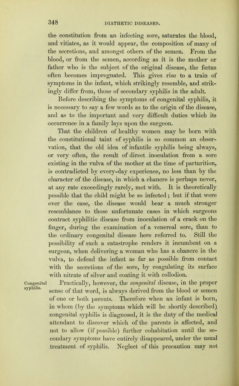 the constitution from an infecting sore, saturates the blood, and vitiates, as it would appear, the composition of many of the secretions, and amongst others of the semen. From the blood, or from the semen, according as it is the mother or father who is the subject of the original disease, -the foetus often becomes impregnated. This gives rise to a train of symptoms in the infant, which strikingly resemble, and strik- ingly differ from, those of secondary syphilis in the adult. Before describing the symptoms of congenital syphilis, it is necessary to say a few words as to the origin of the disease, and as to the important and very difficult duties which its occurrence in a family lays upon the surgeon. That the children of healthy women may be born with the constitutional taint of syphilis is so common an obser- vation, that the old idea of infantile syphilis being always, or very often, the result of direct inoculation from a sore existing in the vulva of the mother at the time of parturition, is contradicted by every-day experience, no less than by the character of the disease, in which a chancre is perhaps never, at any rate exceedingly rarely, met with. It is theoretically possible that the child might be so infected; but if that were ever the case, the disease would bear a much stronger resemblance to those unfortunate cases in which surgeons contract syphilitic disease from inoculation of a crack on the finger, during the examination of a venereal sore, than to the ordinary congenital disease here referred to. Still the possibility of such a catastrophe renders it incumbent on a surgeon, when delivering a woman who has a chancre in the vulva, to defend the infant as far as possible from contact with the secretions of the sore, by coagulating its surface with nitrate of silver and coating it with collodion. Congenital Practically, however, the congenital disease, in the proper syphilis. gense 0£ j.jia£ W0Y^ is alWays derived from the blood or semen of one or both parents. Therefore when an infant is born, in whom (by the symptoms which will be shortly described), congenital syphilis is diagnosed, it is the duty of the medical attendant to discover which of the parents is affected, and not to allow (if possible) further cohabitation until the se- condary symptoms have entirely disappeared, under the usual treatment of syphilis. Neglect of this precaution may not