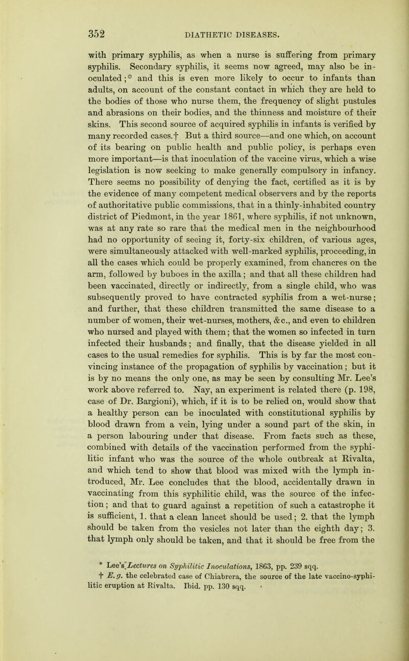 with primary syphilis, as when a nurse is suffering from primary syphilis. Secondary syphilis, it seems now agreed, may also be in- oculated ; * and this is even more likely to occur to infants than adults, on account of the constant contact in which they are held to the bodies of those who nurse them, the frequency of slight pustules and abrasions on their bodies, and the thinness and moisture of their skins. This second source of acquired syphilis in infants is verified by many recorded cases, f But a third source—and one which, on account of its bearing on public health and public policy, is perhaps even more important—is that inoculation of the vaccine virus, which a wise legislation is now seeking to make generally compulsory in infancy. There seems no possibility of denying the fact, certified as it is by the evidence of many competent medical observers and by the reports of authoritative public commissions, that in a thinly-inhabited country district of Piedmont, in the year 1861, where syphilis, if not unknown, was at any rate so rare that the medical men in the neighbourhood had no opportunity of seeing it, forty-six children, of various ages, were simultaneously attacked with well-marked syphilis, proceeding, in all the cases which could be properly examined, from chancres on the arm, followed by buboes in the axilla; and that all these children had been vaccinated, directly or indirectly, from a single child, who was subsequently proved to have contracted syphilis from a wet-nurse; and further, that these children transmitted the same disease to a number of women, their wet-nurses, mothers, &c, and even to children who nursed and played with them; that the women so infected in turn infected their husbands; and finally, that the disease yielded in all cases to the usual remedies for syphilis. This is by far the most con- vincing instance of the propagation of syphilis by vaccination ; but it is by no means the only one, as may be seen by consulting Mr. Lee's work above referred to. Nay, an experiment is related there (p. 198, case of Dr. Bargioni), which, if it is to be relied on, would show that a healthy person can be inoculated with constitutional syphilis by blood drawn from a vein, lying under a sound part of the skin, in a person labouring under that disease. From facts such as these, combined with details of the vaccination performed from the syphi- litic infant who was the source of the whole outbreak at Rivalta, and which tend to show that blood was mixed with the lymph in- troduced, Mr. Lee concludes that the blood, accidentally drawn in vaccinating from this syphilitic child, was the source of the infec- tion ; and that to guard against a repetition of such a catastrophe it is sufficient, 1. that a clean lancet should be used; 2. that the lymph should be taken from the vesicles not later than the eighth day; 3. that lymph only should be taken, and that it should be free from the * Lee's'Lectures on Syphilitic Inoculations, 1863, pp. 239 sqq. t E. g. the celebrated case of Chiabrera, the source of the late vaccino-syphi- litic eruption at Rivalta. Ibid. pp. 130 sqq.