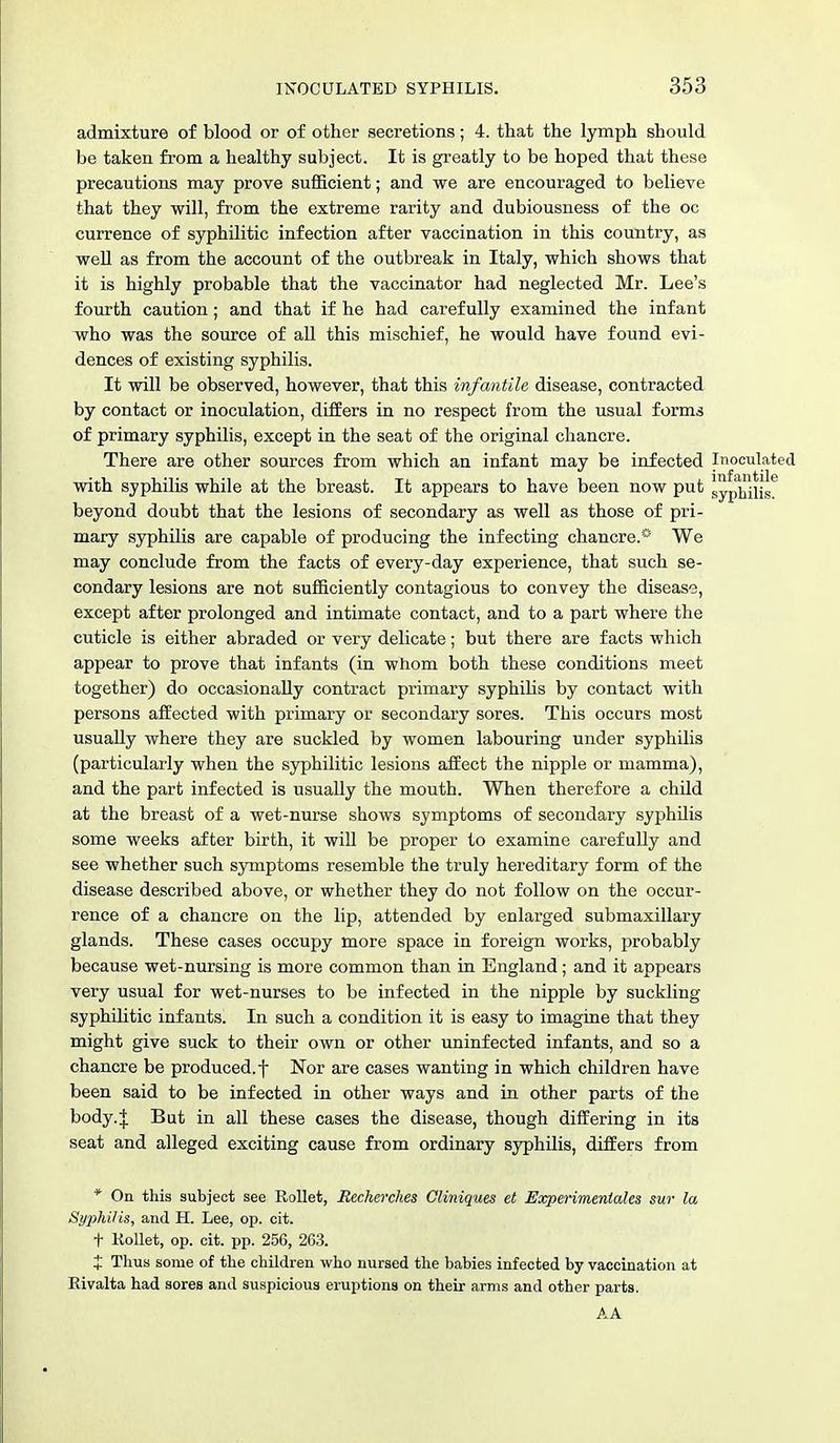 admixture of blood or of other secretions; 4. that the lymph should be taken from a healthy subject. It is greatly to be hoped that these precautions may prove sufficient; and we are encouraged to believe that they will, from the extreme rarity and dubiousness of the oc currence of syphilitic infection after vaccination in this country, as well as from the account of the outbreak in Italy, which shows that it is highly probable that the vaccinator had neglected Mr. Lee's fourth caution; and that if he had carefully examined the infant who was the source of all this mischief, he would have found evi- dences of existing syphilis. It will be observed, however, that this infantile disease, contracted by contact or inoculation, differs in no respect from the usual forms of primary syphilis, except in the seat of the original chancre. There are other sources from which an infant may be infected Inoculated with syphilis while at the breast. It appears to have been now put gyp^Hs beyond doubt that the lesions of secondary as well as those of pri- mary syphilis are capable of producing the infecting chancre.* We may conclude from the facts of every-day experience, that such se- condary lesions are not sufficiently contagious to convey the disease, except after prolonged and intimate contact, and to a part where the cuticle is either abraded or very delicate; but there are facts which appear to prove that infants (in whom both these conditions meet together) do occasionally contract primary syphilis by contact with persons affected with primary or secondary sores. This occurs most usually where they are suckled by women labouring under syphilis (particularly when the syphilitic lesions affect the nipple or mamma), and the part infected is usually the mouth. When therefore a child at the breast of a wet-nurse shows symptoms of secondary syphilis some weeks after birth, it will be proper to examine carefully and see whether such symptoms resemble the truly hereditary form of the disease described above, or whether they do not follow on the occur- rence of a chancre on the lip, attended by enlarged submaxillary glands. These cases occupy more space in foreign works, probably because wet-nursing is more common than in England; and it appears very usual for wet-nurses to be infected in the nipple by suckling syphilitic infants. In such a condition it is easy to imagine that they might give suck to their own or other uninfected infants, and so a chancre be produced, f Nor are cases wanting in which children have been said to be infected in other ways and in other parts of the body.J But in all these cases the disease, though differing in its seat and alleged exciting cause from ordinary syphilis, differs from * On this subject see Rollet, Recherches Cliniques et Experimenlales sur la Syphilis, and H. Lee, op. cit. t Kollet, op. cit. pp. 256, 263. J Thus some of the children who nursed the babies infected by vaccination at Rivalta had sores and suspicious eruptions on their arms and other parts. AA