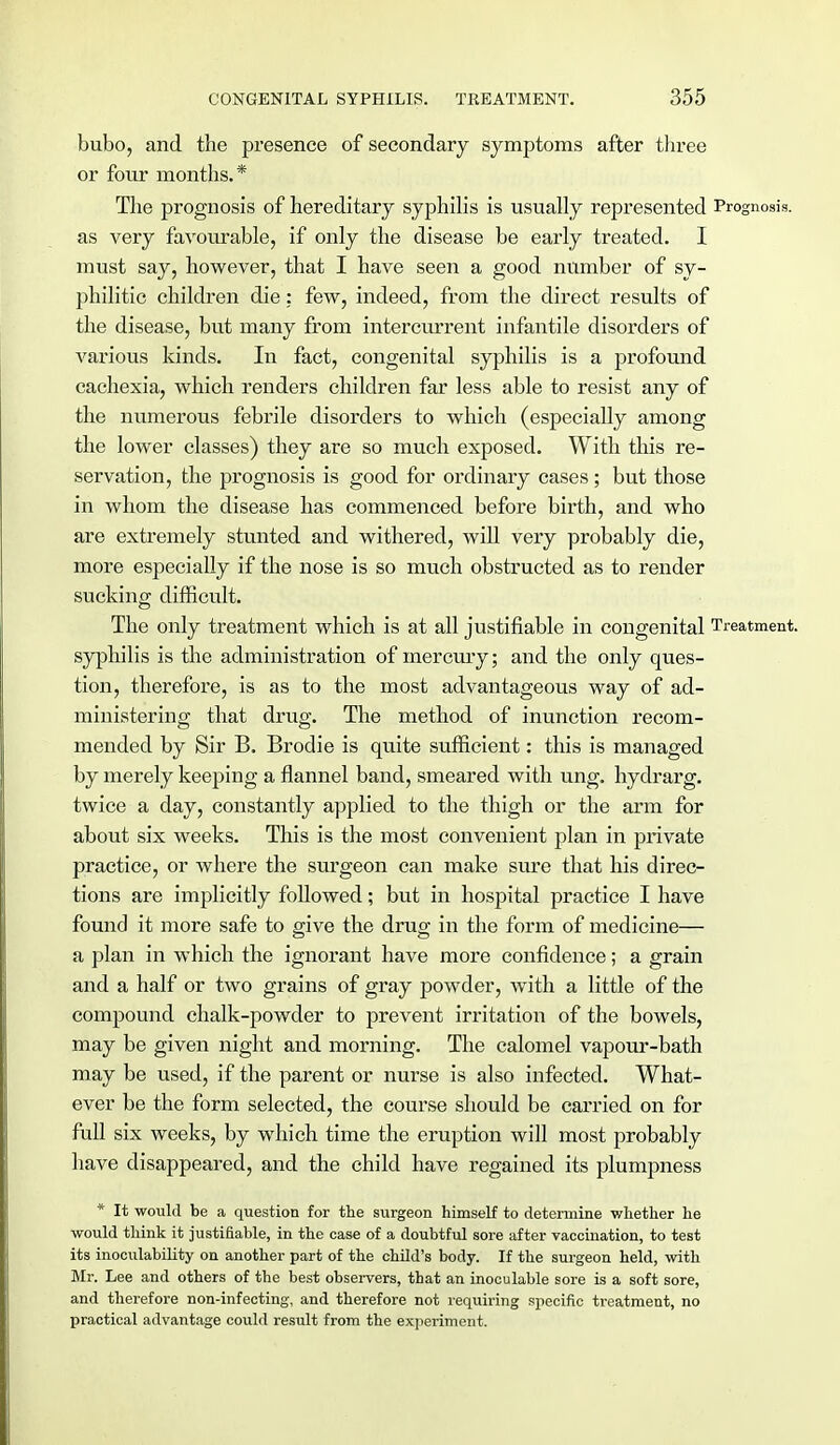bubo, and the presence of secondary symptoms after three or four months.* The prognosis of hereditary syphilis is usually represented Prognosis, as very favourable, if only the disease be early treated. I must say, however, that I have seen a good number of sy- philitic children die: few, indeed, from the direct results of the disease, but many from intercurrent infantile disorders of various kinds. In fact, congenital syphilis is a profound cachexia, which renders children far less able to resist any of the numerous febrile disorders to which (especially among the lower classes) they are so much exposed. With this re- servation, the prognosis is good for ordinary cases; but those in whom the disease has commenced before birth, and who are extremely stunted and withered, will very probably die, more especially if the nose is so much obstructed as to render sucking difficult. The only treatment which is at all justifiable in congenital Treatment, syphilis is the administration of mercury; and the only ques- tion, therefore, is as to the most advantageous way of ad- ministering that drug. The method of inunction recom- mended by Sir B. Brodie is quite sufficient: this is managed by merely keeping a flannel band, smeared with ung. hydrarg. twice a day, constantly applied to the thigh or the arm for about six weeks. This is the most convenient plan in private practice, or where the surgeon can make sure that his direc- tions are implicitly followed; but in hospital practice I have found it more safe to give the drug in the form of medicine— a plan in which the ignorant have more confidence; a grain and a half or two grains of gray powder, with a little of the compound chalk-powder to prevent irritation of the bowels, may be given night and morning. The calomel vapour-bath may be used, if the parent or nurse is also infected. What- ever be the form selected, the course should be carried on for full six weeks, by which time the eruption will most probably have disappeared, and the child have regained its plumpness * It would be a question for the surgeon himself to determine whether he would think it justifiable, in the case of a doubtful sore after vaccination, to test its inoculability on another part of the child's body. If the surgeon held, with Mr. Lee and others of the best observers, that an inoculable sore is a soft sore, and therefore non-infecting, and therefore not requiring specific treatment, no practical advantage could result from the experiment.