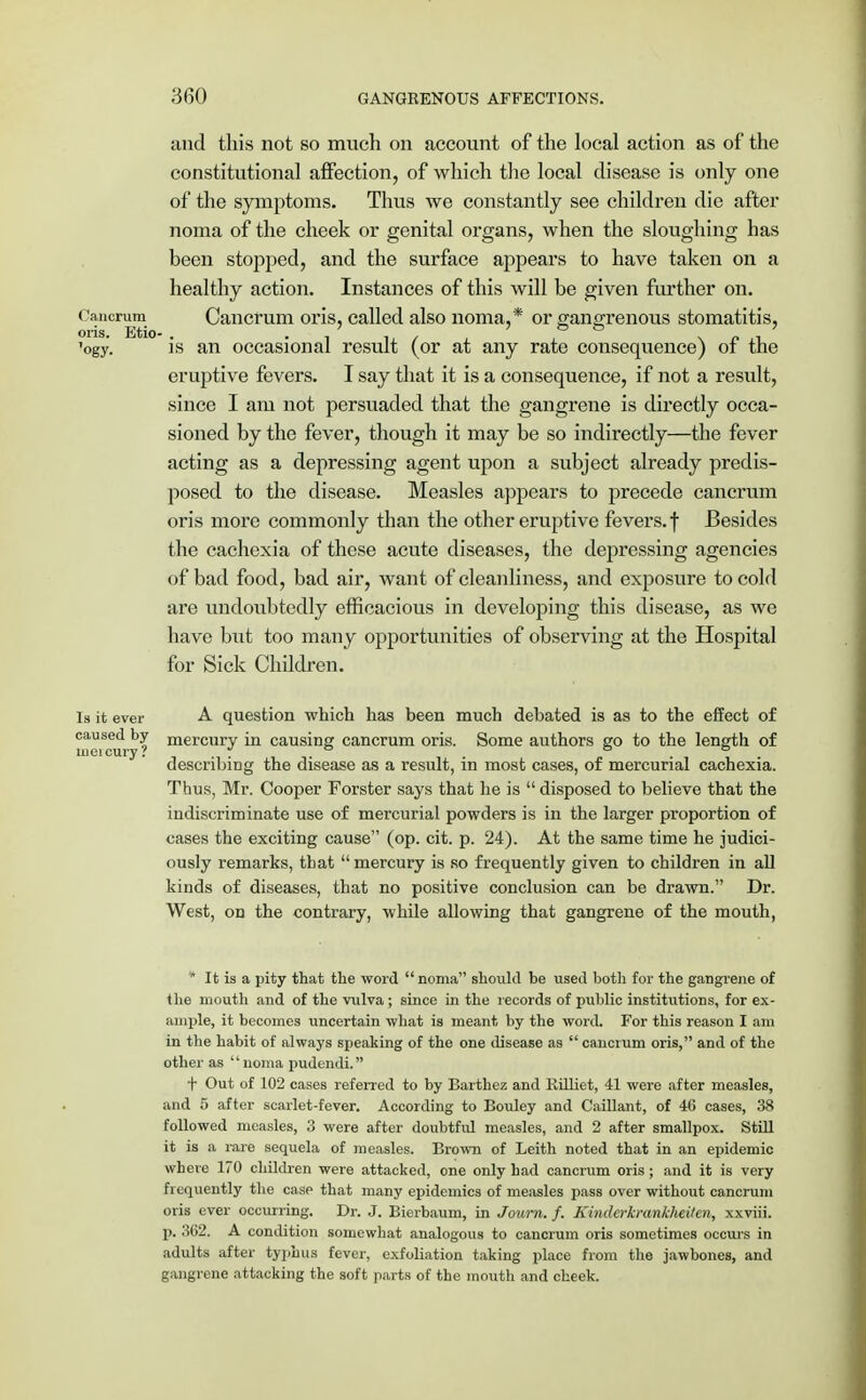 and this not so much on account of the local action as of the constitutional affection, of which the local disease is only one of the symptoms. Thus we constantly see children die after noma of the cheek or genital organs, when the sloughing has been stopped, and the surface appears to have taken on a healthy action. Instances of this will be given further on. Cancrum Cancrum oris, called also noma,* or gangrenous stomatitis, 'ogy. is an occasional result (or at any rate consequence) of the eruptive fevers. I say that it is a consequence, if not a result, since I am not persuaded that the gangrene is directly occa- sioned by the fever, though it may be so indirectly—the fever acting as a depressing agent upon a subject already predis- posed to the disease. Measles appears to precede cancrum oris more commonly than the other eruptive fevers, f Besides the cachexia of these acute diseases, the depressing agencies of bad food, bad air, want of cleanliness, and exposure to cold are undoubtedly efficacious in developing this disease, as we have but too many opportunities of observing at the Hospital for Sick Children. lucicury! Is it ever A question which has been much debated is as to the effect of ^as®^y mercury in causing cancrum oris. Some authors go to the length of describing the disease as a result, in most cases, of mercurial cachexia. Thus, Mr. Cooper Forster says that he is disposed to believe that the indiscriminate use of mercurial powders is in the larger proportion of cases the exciting cause (op. cit. p. 24). At the same time he judici- ously remarks, that mercury is so frequently given to children in all kinds of diseases, that no positive conclusion can be drawn. Dr. West, on the contrary, while allowing that gangrene of the mouth, * It ia a pity that the word noma should be used both for the gangrene of the mouth and of the vulva; since in the records of public institutions, for ex- ample, it becomes uncertain what is meant by the word. For this reason I am in the habit of always speaking of the one disease as cancrum oris, and of the other as noma pudendi. + Out of 102 cases referred to by Barthez and Killiet, 41 were after measles, and 5 after scarlet-fever. According to Bouley and Caillant, of 46 cases, 38 followed measles, 3 were after doubtful measles, and 2 after smallpox. Still it is a rare sequela of measles. Brown of Leith noted that in an epidemic where 170 children were attacked, one only had cancrum oris ; and it is very frequently the case that many epidemics of measles pass over without cancrum oris ever occurring. Dr. J. Bierbaum, in Journ. f. Kinderkrankheiten, xxviii. p. 362. A condition somewhat analogous to cancrum oris sometimes occurs in adults after typhus fever, exfoliation taking place from the jawbones, and gangrene attacking the soft parts of the mouth and cheek.