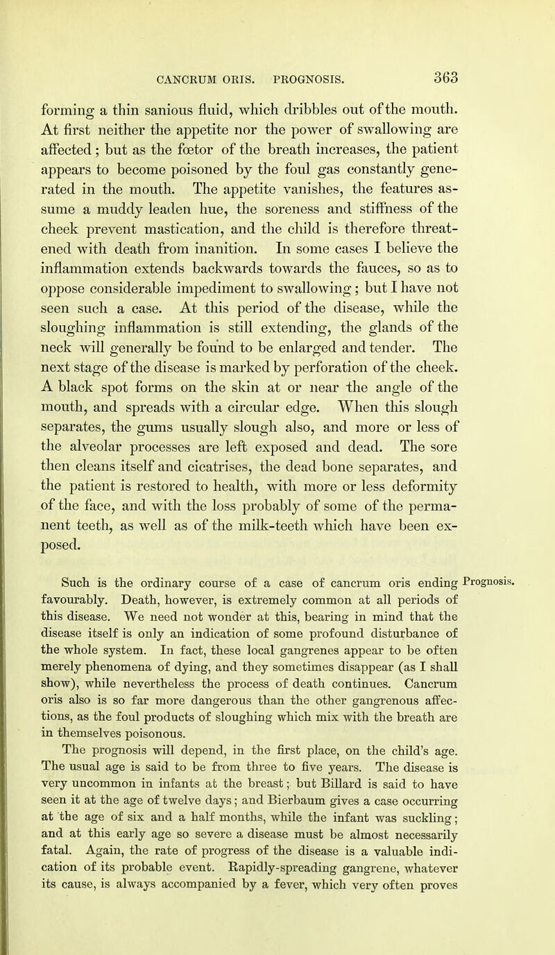 forming a thin sanious fluid, which dribbles out of the mouth. At first neither the appetite nor the power of swallowing are affected; but as the foetor of the breath increases, the patient appears to become poisoned by the foul gas constantly gene- rated in the mouth. The appetite vanishes, the features as- sume a muddy leaden hue, the soreness and stiffness of the cheek prevent mastication, and the child is therefore threat- ened with death from inanition. In some cases I believe the inflammation extends backwards towards the fauces, so as to oppose considerable impediment to swallowing; but I have not seen such a case. At this period of the disease, while the sloughing inflammation is still extending, the glands of the neck will generally be found to be enlarged and tender. The next stage of the disease is marked by perforation of the cheek. A black spot forms on the skin at or near the angle of the mouth, and spreads with a circular edge. When this slough separates, the gums usually slough also, and more or less of the alveolar processes are left exposed and dead. The sore then cleans itself and cicatrises, the dead bone separates, and the patient is restored to health, with more or less deformity of the face, and with the loss probably of some of the perma- nent teeth, as well as of the milk-teeth which have been ex- posed. Such is the ordinary course of a case of cancrum oris ending Prognosis, favourably. Death, however, is extremely common at all periods of this disease. We need not wonder at this, bearing in mind that the disease itself is only an indication of some profound disturbance of the whole system. In fact, these local gangrenes appear to be often merely phenomena of dying, and they sometimes disappear (as I shall show), while nevertheless the process of death continues. Cancrum oris also is so far more dangerous than the other gangrenous affec- tions, as the foul products of sloughing which mix with the breath are in themselves poisonous. The prognosis will depend, in the first place, on the child's age. The usual age is said to be from three to five years. The disease is very uncommon in infants at the breast; but Billard is said to have seen it at the age of twelve days; and Bierbaum gives a case occurring at tbe age of six and a half months, while the infant was suckling; and at this early age so severe a disease must be almost necessarily fatal. Again, the rate of progress of the disease is a valuable indi- cation of its probable event. Rapidly-spreading gangrene, whatever its cause, is always accompanied by a fever, which very often proves