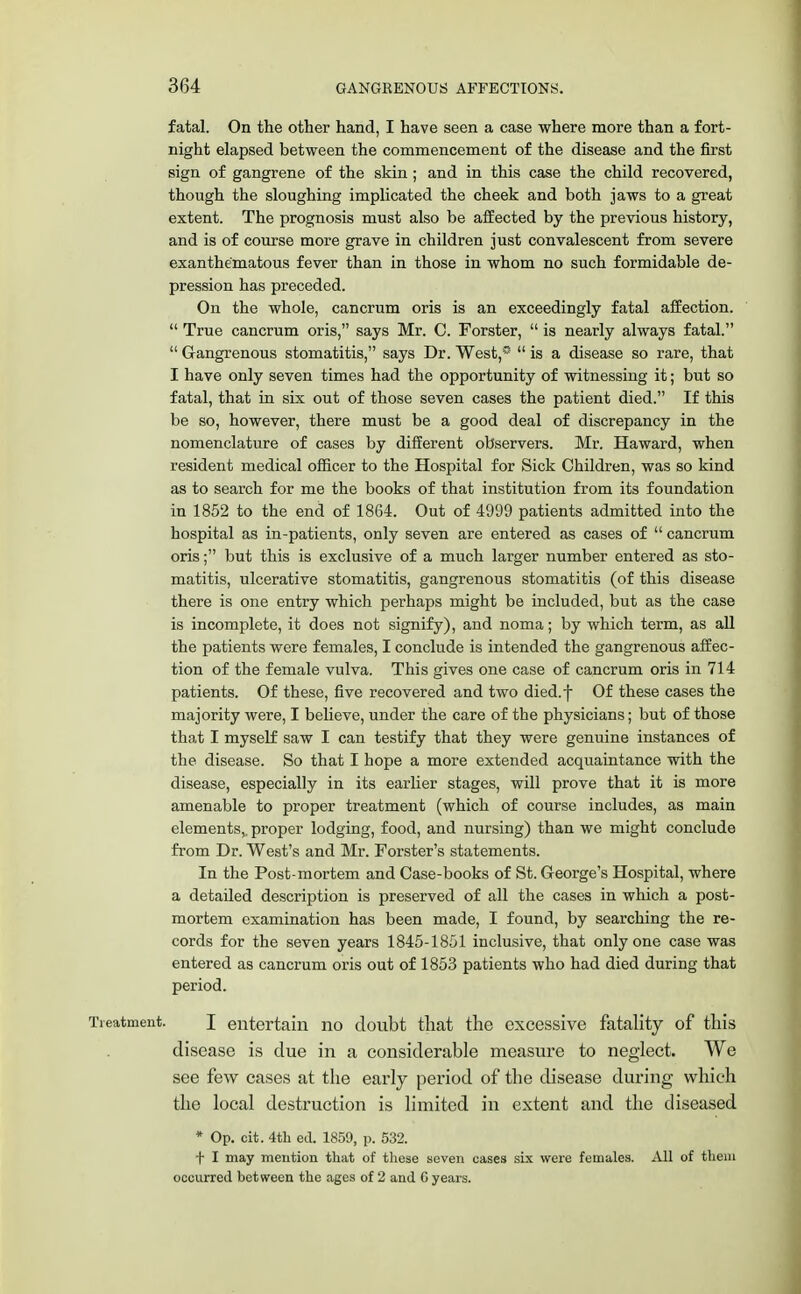 fatal. On the other hand, I have seen a case where more than a fort- night elapsed between the commencement of the disease and the first sign of gangrene of the skin ; and in this case the child recovered, though the sloughing implicated the cheek and both jaws to a great extent. The prognosis must also be affected by the previous history, and is of course more grave in children just convalescent from severe exanthe'matous fever than in those in whom no such formidable de- pression has preceded. On the whole, cancrum oris is an exceedingly fatal affection. True cancrum oris, says Mr. C. Forster, is nearly always fatal. Gangrenous stomatitis, says Dr. West, is a disease so rare, that I have only seven times had the opportunity of witnessing it; but so fatal, that in six out of those seven cases the patient died. If this be so, however, there must be a good deal of discrepancy in the nomenclature of cases by different observers. Mr. Haward, when resident medical officer to the Hospital for Sick Children, was so kind as to search for me the books of that institution from its foundation in 1852 to the end of 1864. Out of 4999 patients admitted into the hospital as in-patients, only seven are entered as cases of cancrum oris; but this is exclusive of a much larger number entered as sto- matitis, ulcerative stomatitis, gangrenous stomatitis (of this disease there is one entry which perhaps might be included, but as the case is incomplete, it does not signify), and noma; by which term, as all the patients were females, I conclude is intended the gangrenous affec- tion of the female vulva. This gives one case of cancrum oris in 714 patients. Of these, five recovered and two died.f Of these cases the majority were, I believe, under the care of the physicians; but of those that I myself saw I can testify that they were genuine instances of the disease. So that I hope a more extended acquaintance with the disease, especially in its earlier stages, will prove that it is more amenable to proper treatment (which of course includes, as main elements,, proper lodging, food, and nursing) than we might conclude from Dr. West's and Mr. Forster's statements. In the Post-mortem and Case-books of St. George's Hospital, where a detailed description is preserved of all the cases in which a post- mortem examination has been made, I found, by searching the re- cords for the seven years 1845-1851 inclusive, that only one case was entered as cancrum oris out of 1853 patients who had died during that period. Treatment. I entertain no doubt that the excessive fatality of this disease is clue in a considerable measure to neglect. We see few cases at the early period of the disease during which the local destruction is limited in extent and the diseased * Op. cit. 4th ed. 1859, p. 532. f I may mention that of these seven cases six were females. All of them occurred between the ages of 2 and C years.