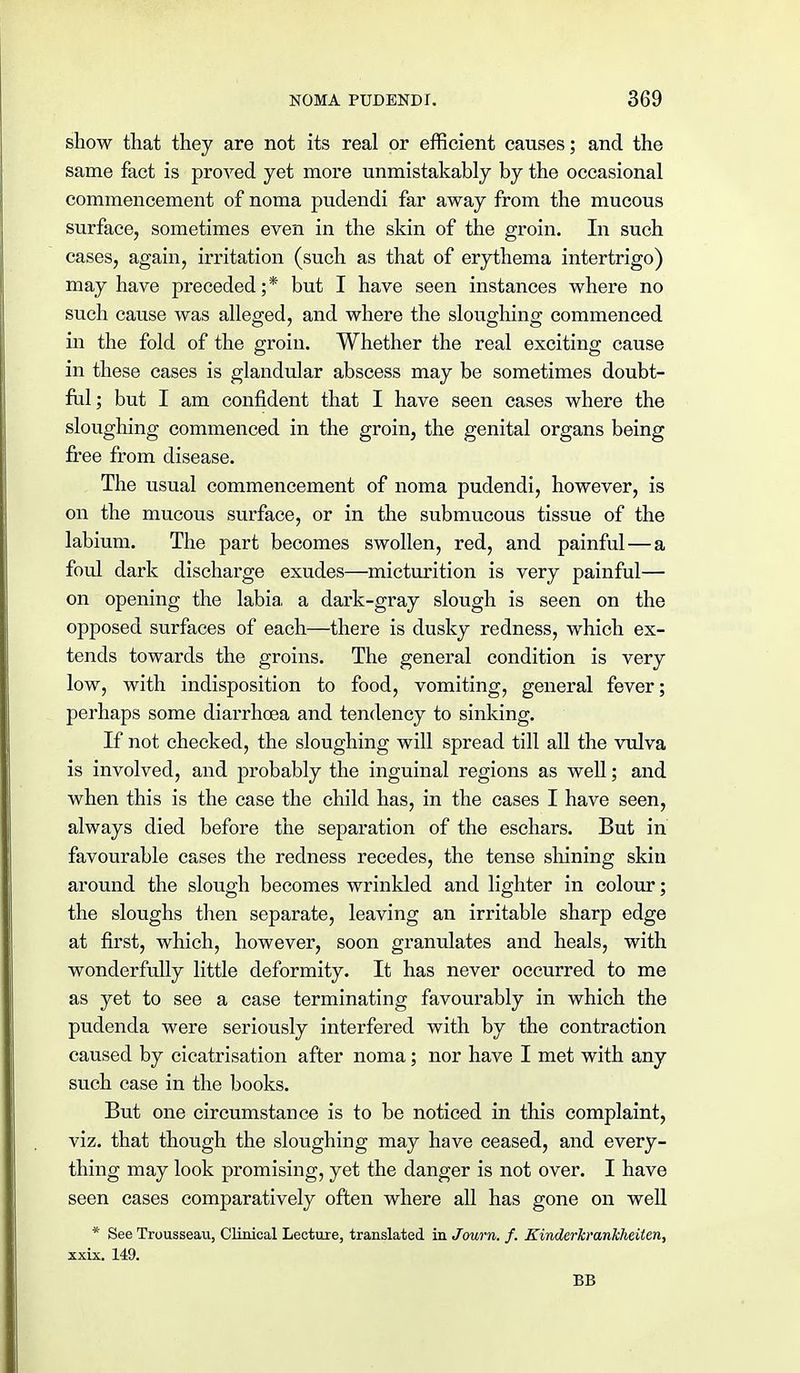 show that they are not its real or efficient causes; and the same fact is proved yet more unmistakably by the occasional commencement of noma pudendi far away from the mucous surface, sometimes even in the skin of the groin. In such cases, again, irritation (such as that of erythema intertrigo) may have preceded; * but I have seen instances where no such cause was alleged, and where the sloughing commenced in the fold of the groin. Whether the real exciting cause in these cases is glandular abscess may be sometimes doubt- ful; but I am confident that I have seen cases where the sloughing commenced in the groin, the genital organs being free from disease. The usual commencement of noma pudendi, however, is on the mucous surface, or in the submucous tissue of the labium. The part becomes swollen, red, and painful — a foul dark discharge exudes—micturition is very painful— on opening the labia, a dark-gray slough is seen on the opposed surfaces of each—there is dusky redness, which ex- tends towards the groins. The general condition is very low, with indisposition to food, vomiting, general fever; perhaps some diarrhoea and tendency to sinking. If not checked, the sloughing will spread till all the vulva is involved, and probably the inguinal regions as well; and when this is the case the child has, in the cases I have seen, always died before the separation of the eschars. But in favourable cases the redness recedes, the tense shining skin around the slough becomes wrinkled and lighter in colour; the sloughs then separate, leaving an irritable sharp edge at first, which, however, soon granulates and heals, with wonderfully little deformity. It has never occurred to me as yet to see a case terminating favourably in which the pudenda were seriously interfered with by the contraction caused by cicatrisation after noma; nor have I met with any such case in the books. But one circumstance is to be noticed in this complaint, viz. that though the sloughing may have ceased, and every- thing may look promising, yet the danger is not over. I have seen cases comparatively often where all has gone on well * See Trousseau, Clinical Lecture, translated in Joum. f. KinderTcrankheiten, xxix. 149. BB