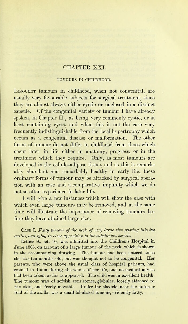 CHAPTER XXL TUMOURS IN CHILDHOOD. Innocent tumours in childhood, when not congenital, are usually very favourable subjects for surgical treatment, since they are almost always either cystic or enclosed in a distinct capsule. Of the congenital variety of tumour I have already spoken, in Chapter II., as being very commonly cystic, or at least containing cysts, and when this is not the case very frequently indistinguishable from the local hypertrophy which occurs as a congenital disease or malformation. The other forms of tumour do not differ in childhood from those which occur later in life either in anatomy, progress, or in the treatment which they require. Only, as most tumours are developed in the cellulo-adipose tissue, and as this is remark- ably abundant and remarkably healthy in early life, these ordinary forms of tumour may be attacked by surgical opera- tion with an ease and a comparative impunity which we do not so often experience in later life. I will give a few instances which will show the ease with which even large tumours may be removed, and at the same time will illustrate the importance of removing tumours be- fore they have attained large size. Case I. Fatty tumour of the necJe of very large size passing into the axilla, and lying in close apposition to the subclavian vessels. Esther S., ast. 10, was admitted into the Children's Hospital in June 1866, on account of a large tumour of the neck, which is shown in the accompanying drawing. The tumour had been noticed since she was ten months old, but was thought not to be congenital. Her parents, who were above the usual class of hospital patients, had resided in India during the whole of her life, and no medical advice had been taken, as far as appeared. The child was in excellent health. The tumour was of sof tish consistence, globular, loosely attached to the skin, and freely movable. Under the clavicle, near the anterior fold of the axilla, was a small lobulated tumour, evidently fatty.