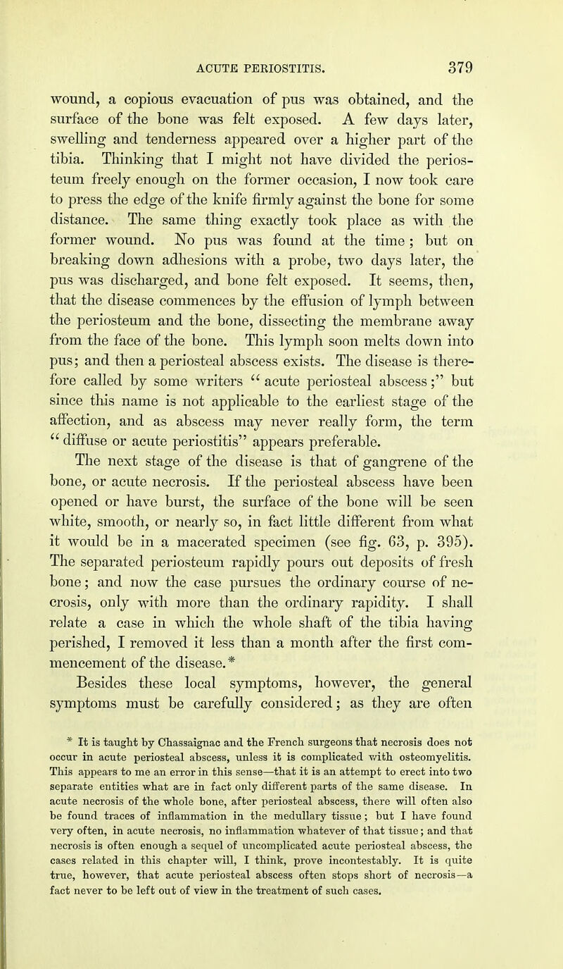 wound, a copious evacuation of pus was obtained, and the surface of the bone was felt exposed. A few days later, swelling and tenderness appeared over a higher part of the tibia. Thinking that I might not have divided the perios- teum freely enough on the former occasion, I now took care to press the edge of the knife firmly against the bone for some distance. The same thing exactly took place as with the former wound. 'No pus was found at the time ; but on breaking down adhesions with a probe, two days later, the pus was discharged, and bone felt exposed. It seems, then, that the disease commences by the effusion of lymph between the periosteum and the bone, dissecting the membrane away from the face of the bone. This lymph soon melts down into pus; and then a periosteal abscess exists. The disease is there- fore called by some writers  acute periosteal abscess; but since this name is not applicable to the earliest stage of the affection, and as abscess may never really form, the term  diffuse or acute periostitis appears preferable. The next stage of the disease is that of gangrene of the bone, or acute necrosis. If the periosteal abscess have been opened or have burst, the surface of the bone will be seen white, smooth, or nearly so, in fact little different from what it would be in a macerated specimen (see fig. 63, p. 395). The separated periosteum rapidly pours out deposits of fresh bone; and now the case pursues the ordinary course of ne- crosis, only with more than the ordinary rapidity. I shall relate a case in which the whole shaft of the tibia having perished, I removed it less than a month after the first com- mencement of the disease. * Besides these local symptoms, however, the general symptoms must be carefully considered; as they are often * It is taught by Chassaignac and. the French surgeons that necrosis does not occur in acute periosteal abscess, unless it is complicated with osteomyelitis. This appears to me an error in this sense—that it is an attempt to erect into two separate entities what are in fact only different parts of the same disease. In acute necrosis of the whole bone, after periosteal abscess, there will often also be found traces of inflammation in the medullary tissue; but I have found very often, in acute necrosis, no inflammation whatever of that tissue; and that necrosis is often enough a sequel of uncomplicated acute periosteal abscess, the cases related in this chapter will, I think, prove incontestably. It is quite true, however, that acute periosteal abscess often stops short of necrosis—a fact never to be left out of view in the treatment of such cases.