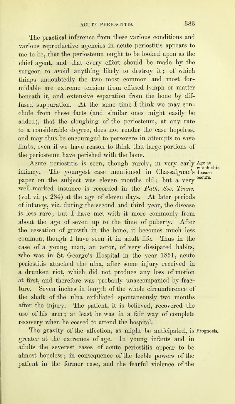 The practical inference from these various conditions and various reproductive agencies in acute periostitis appears to me to be, that the periosteum ought to be looked upon as the chief agent, and that every effort should be made by the surgeon to avoid anything likely to destroy it; of which things undoubtedly the two most common and most for- midable are extreme tension from effused lymph or matter beneath it, and extensive separation from the bone by dif- fused suppuration. At the same time I think we may con- clude from these facts (and similar ones might easily be added), that the sloughing of the periosteum, at any rate to a considerable degree, does not render the case hopeless, and may thus be encouraged to persevere in attempts to save limbs, even if we have reason to think that large portions of the periosteum have perished with the bone. Acute periostitis is seen, though rarely, in very early Age at^_ infancy. The youngest case mentioned in Chassaignac's disease paper on the subject was eleven months old ; but a veryoccurs- well-marked instance is recorded in the Path. Soc. Trans. (vol. vi. p. 284) at the age of eleven days. At later periods of infancy, viz. during the second and third year, the disease is less rare; but I have met with it more commonly from about the age of seven up to the time of puberty. After the cessation of growth in the bone, it becomes much less common, though I have seen it in adult life. Thus in the case of a young man, an actor, of very dissipated habits, who was in St. George's Hospital in the year 1851, acute periostitis attacked the ulna, after some injury received in a drunken riot, which did not produce any loss of motion at first, and therefore was probably unaccompanied by frac- ture. Seven inches in length of the whole circumference of the shaft of the ulna exfoliated spontaneously two months after the injury. The patient, it is believed, recovered the use of his arm; at least he was in a fair way of complete recovery when he ceased to attend the hospital. The gravity of the affection, as might be anticipated, is Prognosis, greater at the extremes of age. In young infants and in adults the severest cases of acute periostitis appear to be almost hopeless; in consequence of the feeble powers of the patient in the former case, and the fearful violence of the