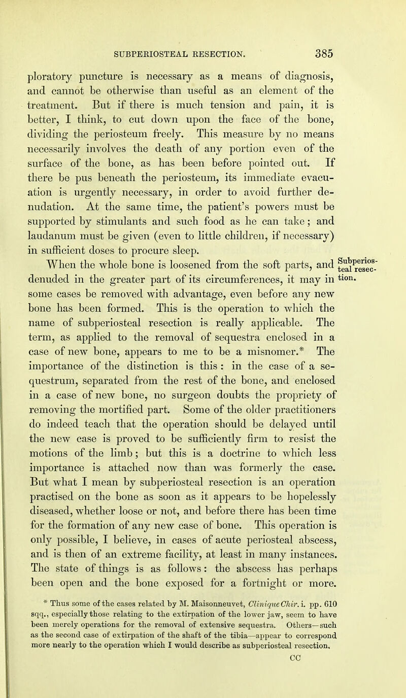 ploratory puncture is necessary as a means of diagnosis, and cannot be otherwise than useful as an element of the treatment. But if there is much tension and pain, it is better, I think, to cut down upon the face of the bone, dividing the periosteum freely. This measure by no means necessarily involves the death of any portion even of the surface of the bone, as has been before pointed out. If there be pus beneath the periosteum, its immediate evacu- ation is urgently necessary, in order to avoid further de- nudation. At the same time, the patient's powers must be supported by stimulants and such food as he can take; and laudanum must be given (even to little children, if necessary) in sufficient doses to procure sleep. When the whole bone is loosened from the soft parts, and ^JP denuded in the greater part of its circumferences, it may in tion- some cases be removed with advantage, even before any new bone has been formed. This is the operation to which the name of subperiosteal resection is really applicable. The term, as applied to the removal of sequestra enclosed in a case of new bone, appears to me to be a misnomer.* The importance of the distinction is this : in the case of a se- questrum, separated from the rest of the bone, and enclosed in a case of new bone, no surgeon doubts the propriety of removing the mortified part. Some of the older practitioners do indeed teach that the operation should be delayed until the new case is proved to be sufficiently firm to resist the motions of the limb; but this is a doctrine to which less importance is attached now than was formerly the case. But what I mean by subperiosteal resection is an operation practised on the bone as soon as it appears to be hopelessly diseased, whether loose or not, and before there has been time for the formation of any new case of bone. This operation is only possible, I believe, in cases of acute periosteal abscess, and is then of an extreme facility, at least in many instances. The state of things is as follows: the abscess has perhaps been open and the bone exposed for a fortnight or more. * Thus some of the cases related by M. Maisonneuvet, CliniqueChir.i. pp. 610 sqq., especially those relating to the extirpation of the lower jaw, seem to have been merely operations for the removal of extensive sequestra. Others—such as the second case of extirpation of the shaft of the tibia—appear to correspond more nearly to the operation which I would describe as subperiosteal resection. CC