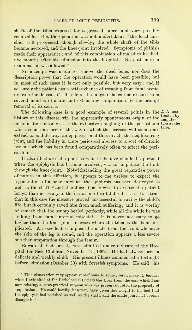 shaft of the tibia exposed for a great distance, and very possibly removable. But the operation was not undertaken; the local mis- chief still progressed, though slowly; the whole shaft of the tibia became necrosed, and the knee-joint involved. Symptoms of phthisis made their appearance; and of this combination of maladies he died, five months after his admission into the hospital. No post-mortem examination was allowed. No attempt was made to remove the dead bone, nor does the description prove that the operation would have been possible; but in most of such cases it is not only possible, but very easy; and if so, surely the patient has a better chance of escaping from fatal hectic, or from the deposit of tubercle in the lungs, if he can be rescued from several months of acute and exhausting suppuration by the prompt removal of its source. The following case is a good example of several points in the 2. A case history of this disease, viz. the apparently spontaneous origin of the amputa-^ inflammation in some cases, the extensive sloughing of the periosteum tion at the which sometimes occurs, the way in which the necrosis will sometimes extend to, and destroy, an epiphysis, and thus invade the neighbouring joint, and the liability in acute periosteal abscess to a sort of chronic pyaemia which has been found comparatively often to affect the peri- cardium. It also illustrates the practice which I believe should be pursued when the epiphysis has become involved, viz. to amputate the limb through the knee-joint. Notwithstanding the great reparative power of nature in this affection, it appears to me useless to expect the regeneration of a bone in which the epiphysis has been destroyed as well as the shaft;° and therefore it is unwise to expose the patient longer than necessary to the irritation of so fatal a disease. It is true, that in this case the measure proved unsuccessful in saving the child's life, but it certainly saved him from much suffering; and it is worthy of remark that the stump healed perfectly, while all the while he was sinking from fatal internal mischief. It is never necessary to go higher than the knee-joint in cases where the tibia is the bone im- plicated. An excellent stump can be made from the front whenever the skin of the leg is sound, and the operation appears a less severe one than amputation through the femur. Edward J. Eade, set. 2|-, was admitted under my care at the Hos- pital for Sick Children, November 13, 1862. He had always been a delicate and weakly child. His present illness commenced a fortnight before admission (October 30) with feverish symptoms. He said his * This observation may appear superfluous to some; but I make it, because when I exhibited at the Pathological Society the tibia from the case which I am now relating, a great practical surgeon who was present doubted the propriety of amputation. He could hardly, however, have given due weight to the fact that the epiphysis had perished as well as the shaft, and the ankle-joint had become disorganised.