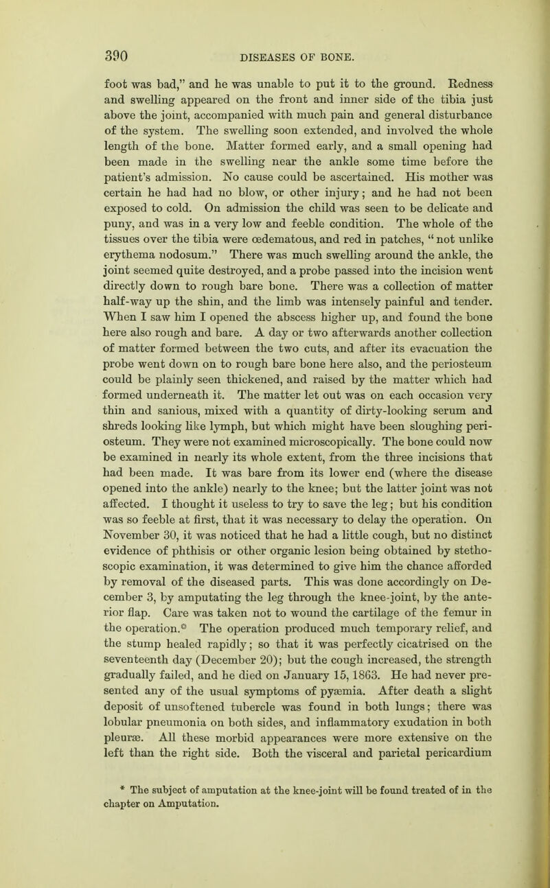 foot was bad, and he was unable to put it to the ground. Redness and swelling appeared on the front and inner side of the tibia just above the joint, accompanied with much pain and general disturbance of the system. The swelling soon extended, and involved the whole length of the bone. Matter formed early, and a small opening had been made in the swelling near the ankle some time before the patient's admission. No cause could be ascertained. His mother was certain he had had no blow, or other injury; and he had not been exposed to cold. On admission the child was seen to be delicate and puny, and was in a very low and feeble condition. The whole of the tissues over the tibia were oedematous, and red in patches, not unlike erythema nodosum. There was much swelling around the ankle, the joint seemed quite destroyed, and a probe passed into the incision went directly down to rough bare bone. There was a collection of matter half-way up the shin, and the limb was intensely painful and tender. When I saw him I opened the abscess higher up, and found the bone here also rough and bare. A day or two afterwards another collection of matter formed between the two cuts, and after its evacuation the probe went down on to rough bare bone here also, and the periosteum could be plainly seen thickened, and raised by the matter which had formed underneath it. The matter let out was on each occasion very thin and sanious, mixed with a quantity of dirty-looking serum and shreds looking like lymph, but which might have been sloughing peri- osteum. They were not examined microscopically. The bone could now be examined in nearly its whole extent, from the three incisions that had been made. It was bare from its lower end (where the disease opened into the ankle) nearly to the knee; but the latter joint was not affected. I thought it useless to try to save the leg; but his condition was so feeble at first, that it was necessary to delay the operation. On November 30, it was noticed that he had a little cough, but no distinct evidence of phthisis or other organic lesion being obtained by stetho- scopic examination, it was determined to give him the chance afforded by removal of the diseased parts. This was done accordingly on De- cember 3, by amputating the leg through the knee-joint, by the ante- rior flap. Care was taken not to wound the cartilage of the femur in the operation.® The operation produced much temporary relief, and the stump healed rapidly; so that it was perfectly cicatrised on the seventeenth day (December 20); but the cough increased, the strength gradually failed, and he died on January 15,18G3. He had never pre- sented any of the usual symptoms of pyasmia. After death a slight deposit of unsoftened tubercle was found in both lungs; there was lobular pneumonia on both sides, and inflammatory exudation in both pleura?. All these morbid appearances were more extensive on the left than the right side. Both the visceral and parietal pericardium * The subject of amputation at the knee-joint will be found treated of in the chapter on Amputation.