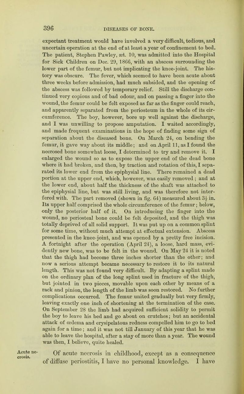 expectant treatment would have involved a very difficult, tedious, and uncertain operation at the end of at least a year of confinement to bed. The patient, Stephen Pawley, set. 10, was admitted into the Hospital for Sick Children on Dee. 29, 1866, with an abscess surrounding the lower part of the femur, but not implicating the knee-joint. The his- tory was obseure. The fever, which seemed to have been acute about three weeks before admission, had much subsided, and the opening of the abscess was followed by temporary relief. Still the discharge con- tinued very copious and of bad odour, and on passing a finger into the wound, the femur could be felt exposed as far as the finger could reach, and apparently separated from the periosteum in the whole of its cir- cumference. The boy, however, bore up well against the discharge, and I was unwilling to propose amputation. I waited accordingly, and made frequent examinations in the hope of finding some sign of separation about the diseased bone. On March 24, on bending the femur, it gave way about its middle; and on April 11, as I found the necrosed bone somewhat loose, I determined to try and remove it. I enlarged the wound so as to expose the upper end of the dead bone where it had broken, and then, by traction and rotation of this, I sepa- rated its lower end from the epiphysial line. There remained a dead portion at the upper end, which, however, was easily removed ; and at the lower end, about half the thickness of the shaft was attached to the epiphysial line, but was still living, and was therefore not inter- fered with. The part removed (shown in fig. 64) measured about 3i in. Its upper half comprised the whole circumference of the femur; below, only the posterior half of it. On introducing the finger into the wound, no periosteal bone could be felt deposited, and the thigh was totally deprived of all solid support. It was put up on a common splint for some time, without much attempt at effectual extension. Abscess presented in the knee-joint, and was opened by a pretty free incision. A fortnight after the operation (April 24), a loose, hard mass, evi- dently new bone, was to be felt in the wound. On May 24 it is noted that the thigh had become three inches shorter than the other; and now a serious attempt became necessary to restore it to its natural length. This was not found very difficult. By adapting a splint made on the ordinary plan of the long splint used in fracture of the thigh, but jointed in two pieces, movable upon each other by means of a rack and pinion, the length of the limb was soon restored. No further complications occurred. The femur united gradually but very firmly, leaving exactly one inch of shortening at the termination of the case. On September 28 the limb had acquired sufficient solidity to permit the boy to leave his bed and go about on crutches; but an accidental attack of cedema and erysipelatous redness compelled him to go to bed again for a time ; and it was not till January of this year that he was able to leave the hospital, after a stay of more than a year. The wound was then, I believe, quite healed. Acute ne- Qf acute necrosis in childhood, except as a consequence crosis. _ ... of diffuse periostitis, I have no personal knowledge. I have