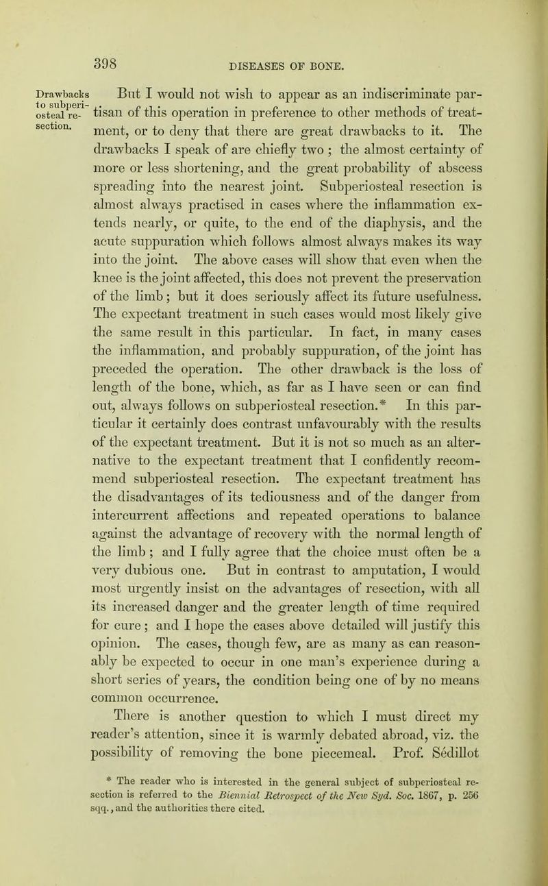 Drawbacks But I would not wish to appear as an indiscriminate par- osteaire-1 tisan of this operation in preference to other methods of treat- sec ion, ment, or to deny that there are great drawbacks to it. The drawbacks I speak of are chiefly two ; the almost certainty of more or less shortening, and the great probability of abscess spreading into the nearest joint. Subperiosteal resection is almost always practised in cases where the inflammation ex- tends nearly, or quite, to the end of the diaphysis, and the acute suppuration which follows almost always makes its way into the joint. The above cases will show that even when the knee is the joint affected, this does not prevent the preservation of the limb; but it does seriously affect its future usefulness. The expectant treatment in such cases would most likely give the same result in this particular. In fact, in many cases the inflammation, and probably suppuration, of the joint has preceded the operation. The other drawback is the loss of length of the bone, which, as far as I have seen or can find out, always follows on subperiosteal resection.* In this par- ticular it certainly does contrast unfavourably with the results of the expectant treatment. But it is not so much as an alter- native to the expectant treatment that I confidently recom- mend subperiosteal resection. The expectant treatment has the disadvantages of its tediousness and of the danger from intercurrent affections and repeated operations to balance against the advantage of recovery with the normal length of the limb ; and I fully agree that the choice must often be a very dubious one. But in contrast to amputation, I would most urgently insist on the advantages of resection, with all its increased danger and the greater length of time required for cure; and I hope the cases above detailed will justify this opinion. The cases, though few, are as many as can reason- ably be expected to occur in one man's experience during a short series of years, the condition being one of by no means common occurrence. Tbcre is another question to which I must direct my reader's attention, since it is warmly debated abroad, viz. the possibility of removing the bone piecemeal. Prof. Sedillot * The reader who is interested in the general subject of subperiosteal re- section is refeired to the Biennial Retrospect of the Ncio Syd. Soc. 18C7, p. 256 sqq., and the authorities there cited.