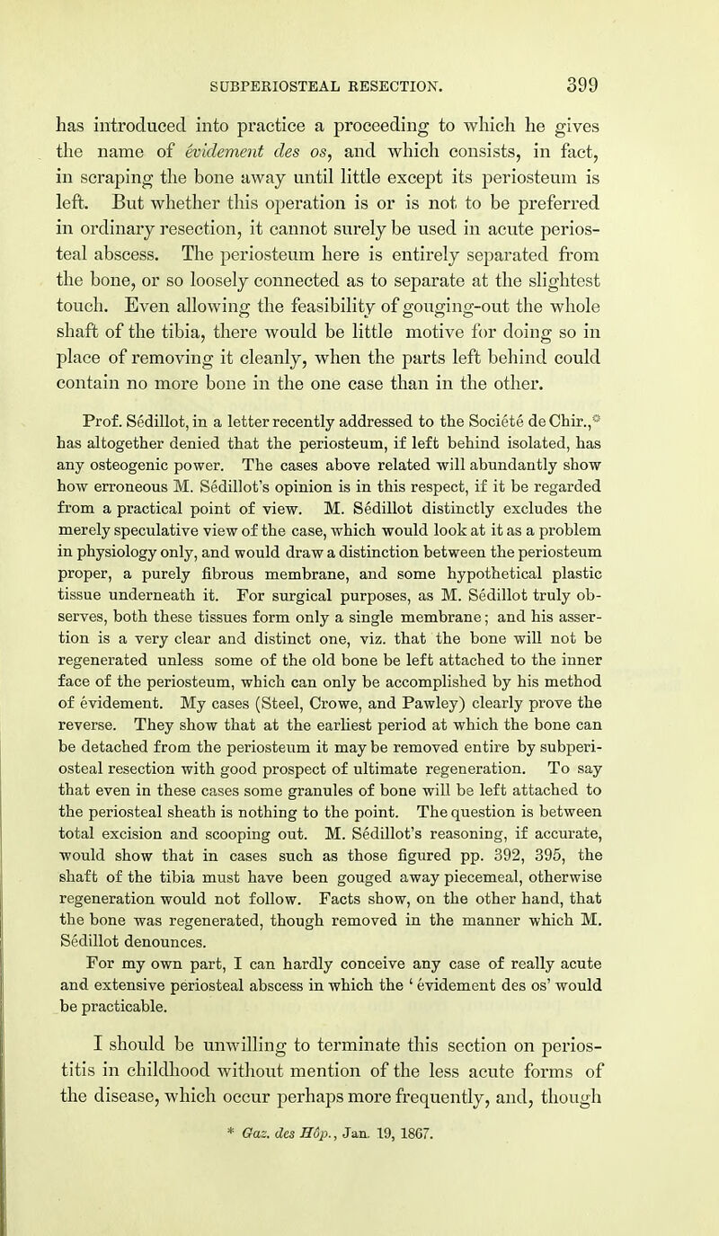 has introduced into practice a proceeding to which he gives the name of evidement des os, and which consists, in fact, in scraping the bone away until little except its periosteum is left. But whether this operation is or is not to be preferred in ordinary resection, it cannot surely be used in acute perios- teal abscess. The periosteum here is entirely separated from the bone, or so loosely connected as to separate at the slightest touch. Even allowing the feasibility of gouging-out the whole shaft of the tibia, there would be little motive for doing so in place of removing it cleanly, when the parts left behind could contain no more bone in the one case than in the other. Prof. Sedillot, in a letter recently addressed to the Societe deChir.,* has altogether denied that the periosteum, if left behind isolated, has any osteogenic power. The cases above related will abundantly show how erroneous M. Sedillot's opinion is in this respect, if it be regarded from a practical point of view. M. Sedillot distinctly excludes the merely speculative view of the case, which would look at it as a problem in physiology only, and would draw a distinction between the periosteum proper, a purely fibrous membrane, and some hypothetical plastic tissue underneath it. For surgical purposes, as M. Sedillot truly ob- serves, both these tissues form only a single membrane; and his asser- tion is a very clear and distinct one, viz. that the bone will not be regenerated unless some of the old bone be left attached to the inner face of the periosteum, which can only be accomplished by his method of evidement. My cases (Steel, Crowe, and Pawley) clearly prove the reverse. They show that at the earliest period at which the bone can be detached from the periosteum it may be removed entire by subperi- osteal resection with good prospect of ultimate regeneration. To say that even in these cases some granules of bone will be left attached to the periosteal sheath is nothing to the point. The question is between total excision and scooping out. M. Sedillot's reasoning, if accurate, would show that in cases such as those figured pp. 392, 395, the shaft of the tibia must have been gouged away piecemeal, otherwise regeneration would not follow. Facts show, on the other hand, that the bone was regenerated, though removed in the manner which M. Sedillot denounces. For my own part, I can hardly conceive any case of really acute and extensive periosteal abscess in which the ' evidement des os' would be practicable. I should be unwilling to terminate this section on perios- titis in childhood without mention of the less acute forms of the disease, which occur perhaps more frequently, and, though * Gaz. des Hop., Jan. 19, 1867.