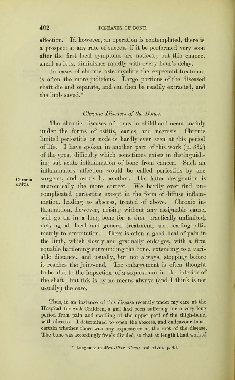affection. If, however, an operation is contemplated, there is a prospect at any rate of success if it be performed very soon after the first local symptoms are noticed; but this chance, small as it is, diminishes rapidly with every hour's delay. In cases of chronic osteomyelitis the expectant treatment is often the more judicious. Large portions of the diseased shaft die and separate, and can then be readily extracted, and the limb saved.* Chronic Diseases of the Bones. The chronic diseases of bones in childhood occur mainly under the forms of ostitis, caries, and necrosis. Chronic limited periostitis or node is hardly ever seen at this period of life. I have spoken in another part of this work (p. 332) of the great difficulty which sometimes exists in distinguish- ing sub-acute inflammation of bone from cancer. Such an inflammatory affection would be called periostitis by one Chronic surgeon, and ostitis by another. The latter designation is ostitis. anatomically the more correct. We hardly ever find un- complicated periostitis except in the form of diffuse inflam- mation, leading to abscess, treated of above. Chronic in- flammation, however, arising without any assignable cause, will go on in a long bone for a time practically unlimited, defying all local and general treatment, and leading ulti- mately to amputation. There is often a good deal of pain in the limb, which slowly and gradually enlarges, with a firm equable hardening surrounding the bone, extending to a vari- able distance, and usually, but not always, stopping before it reaches the joint-end. The enlargement is often thought to be due to the impaction of a sequestrum in the interior of the shaft; but this is by no means always (and I think is not usually) the case. Thus, in an instance of this disease recently under my care at the Hospital for Sick Children, a girl had been suffering for a very long period from pain and swelling of the upper part of the thigh-bone, with abscess. I determined to open the abscess, and endeavour to as- certain whether there was any sequestrum at the root of the disease. The bone was accordingly freely divided, so that at length I had worked * Longmore in Med.-Chir. Trans, vol. xlviii. p. 43.