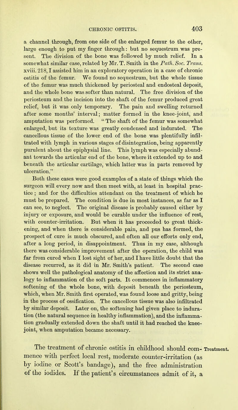 a channel through, from one side of the enlarged femur to the other, large enough to put my finger through: but no sequestrum was pre- sent. The division of the bone was followed by much relief. In a somewhat similar case, related by Mr. T. Smith in the Path. Soc. Trans. xviii. 218,1 assisted him in an exploratory operation in a case of chronic ostitis of the femur. We found no sequestrum, but the whole tissue of the femur was much thickened by periosteal and endosteal deposit, and the whole bone was softer than natural. The free division of the periosteum and the incision into the shaft of the femur produced great relief, but it was only temporary. The pain and swelling returned after some months' interval; matter formed in the knee-joint, and amputation was performed. The shaft of the femur was somewhat enlarged, but its texture was greatly condensed and indurated. The cancellous tissue of the lower end of the bone was plentifully infil- trated with lymph in various stages of disintegration, being apparently purulent about the epiphysial line. This lymph was especially abund- ant towards the articular end of the bone, where it extended up to and beneath the articular cartilage, which latter was in parts removed by ulceration. Both these cases were good examples of a state of things which the surgeon will every now and then meet with, at least in hospital prac- tice ; and for the difficulties attendant on the treatment of which he must be prepared. The condition is due in most instances, as far as I can see, to neglect. The original disease is probably caused either by injury or exposure, and would be curable under the influence of rest, with counter-irritation. But when it has proceeded to great thick- ening, and when there is considerable pain, and pus has formed, the prospect of cure is much obscured, and often all our efforts only end, after a long period, in disappointment. Thus in my case, although there was considerable improvement after the operation, the child was far from cured when I lost sight of her, and I have little doubt that the disease recurred, as it did in Mr. Smith's patient. The second case shows well the pathological anatomy of the affection and its strict ana- logy to inflammation of the soft parts. It commences in inflammatory softening of the whole bone, with deposit beneath the periosteum, which, when Mr. Smith first operated, was found loose and gritty, being in the process of ossification. The cancellous tissue was also infiltrated by similar deposit. Later on, the softening had given place to indura- tion (the natural sequence in healthy inflammation), and the inflamma- tion gradually extended down the shaft until it had reached the knee- joint, when amputation became necessary. The treatment of chronic ostitis in childhood should com- Treatment, mence with perfect local rest, moderate counter-irritation (as by iodine or Scott's bandage), and the free administration of the iodides. If the patient's circumstances admit of it, a