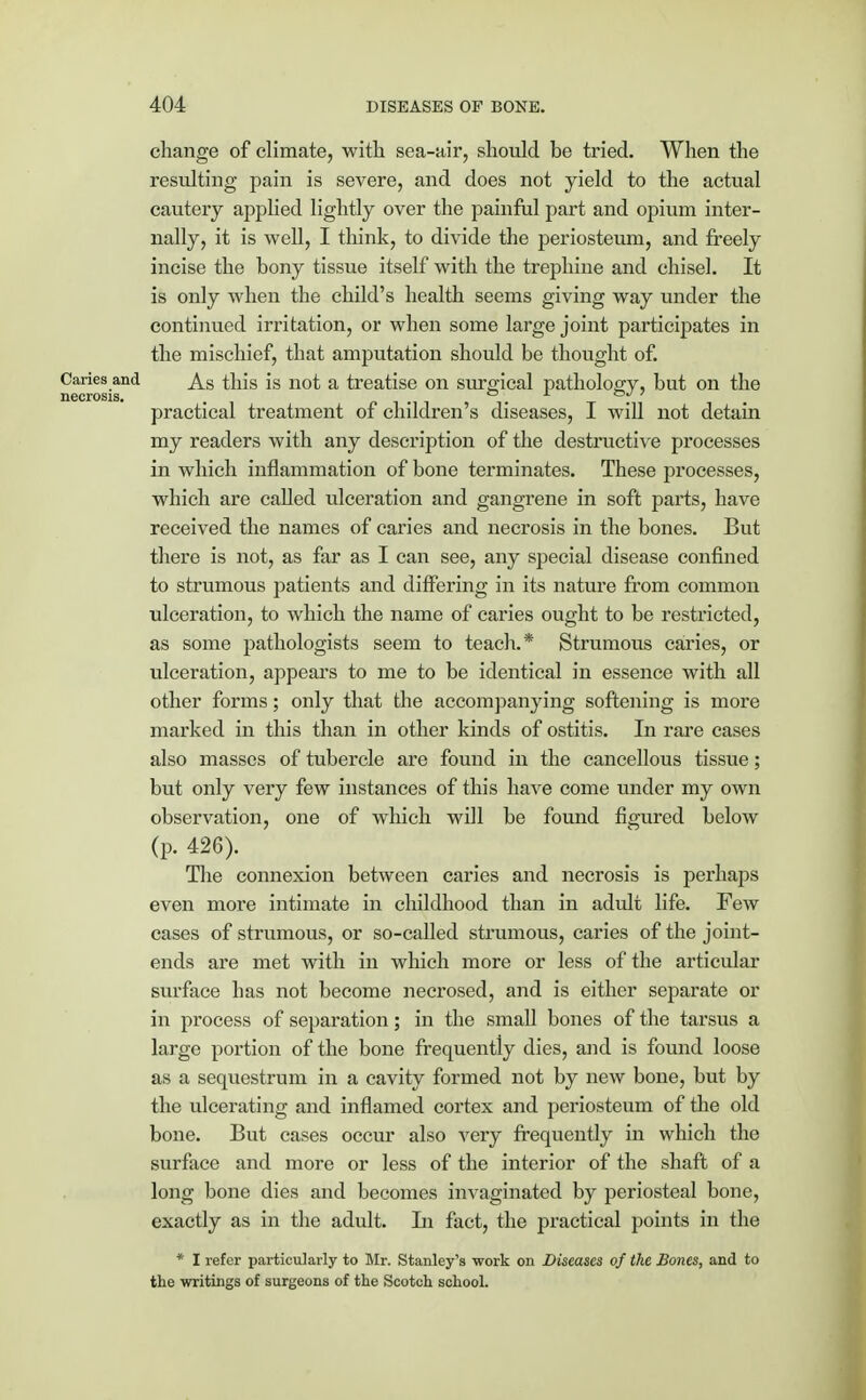 change of climate, with sea-air, should be tried. When the resulting pain is severe, and does not yield to the actual cautery applied lightly over the painful part and opium inter- nally, it is well, I think, to divide the periosteum, and freely incise the bony tissue itself with the trephine and chisel. It is only when the child's health seems giving way under the continued irritation, or when some large joint participates in the mischief, that amputation should be thought of. Caries and As this is not a treatise on surgical pathology, but on the necrosis. . ° -1 . practical treatment of children s diseases, I will not detain my readers with any description of the destructive processes in which inflammation of bone terminates. These processes, which are called ulceration and gangrene in soft parts, have received the names of caries and necrosis in the bones. But there is not, as far as I can see, any special disease confined to strumous patients and differing in its nature from common ulceration, to which the name of caries ought to be restricted, as some pathologists seem to teach.* Strumous caries, or ulceration, appears to me to be identical in essence with all other forms; only that the accompanying softening is more marked in this than in other kinds of ostitis. In rare cases also masses of tubercle are found in the cancellous tissue; but only very few instances of this have come under my own observation, one of which will be found figured below (p. 426). The connexion between caries and necrosis is perhaps even more intimate in childhood than in adidt life. Few cases of strumous, or so-called strumous, caries of the joint- ends are met with in which more or less of the articular surface has not become necrosed, and is either separate or in process of separation; in the small bones of the tarsus a large portion of the bone frequently dies, and is found loose as a sequestrum in a cavity formed not by new bone, but by the ulcerating and inflamed cortex and periosteum of the old bone. But cases occur also very frequently in which the surface and more or less of the interior of the shaft of a long bone dies and becomes invaginated by periosteal bone, exactly as in the adult. In fact, the practical points in the * I refer particularly to Mr. Stanley's work on Diseases of the Bones, and to the writings of surgeons of the Scotch school.