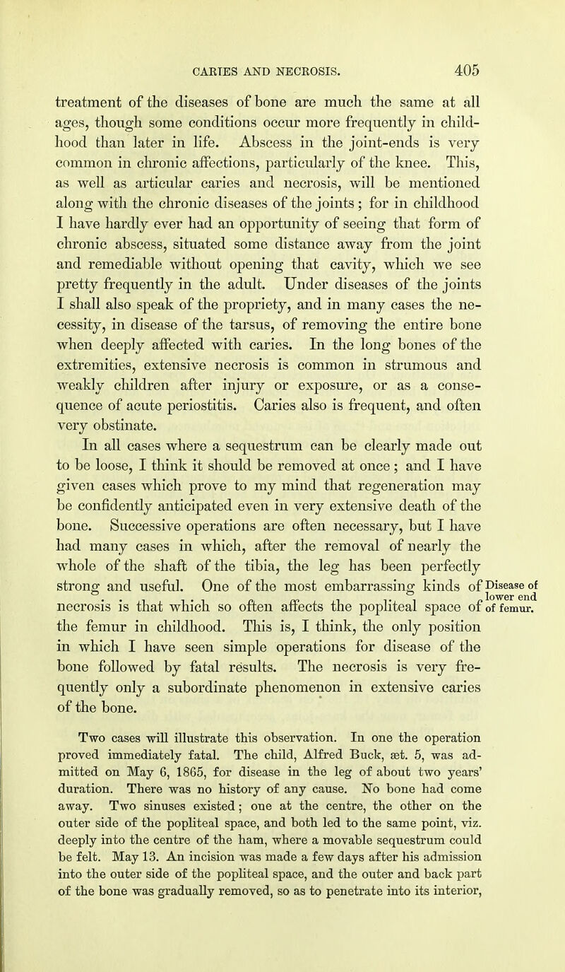 treatment of the diseases of bone are much the same at all ages, though some conditions occur more frequently in child- hood than later in life. Abscess in the joint-ends is very common in chronic affections, particularly of the knee. This, as well as articular caries and necrosis, will be mentioned along with the chronic diseases of the joints ; for in childhood I have hardly ever had an opportunity of seeing that form of chronic abscess, situated some distance away from the joint and remediable without opening that cavity, which we see pretty frequently in the adult. Under diseases of the joints I shall also speak of the propriety, and in many cases the ne- cessity, in disease of the tarsus, of removing the entire bone when deeply affected with caries. In the long bones of the extremities, extensive necrosis is common in strumous and weakly children after injury or exposure, or as a conse- quence of acute periostitis. Caries also is frequent, and often very obstinate. In all cases where a sequestrum can be clearly made out to be loose, I think it should be removed at once; and I have given cases which prove to my mind that regeneration may be confidently anticipated even in very extensive death of the bone. Successive operations are often necessary, but I have had many cases in which, after the removal of nearly the whole of the shaft of the tibia, the leg has been perfectly strong and useful. One of the most embarrassing kinds of Disease <rf necrosis is that which so often affects the popliteal space of of femur, the femur in childhood. This is, I think, the only position in which I have seen simple operations for disease of the bone followed by fatal results. The necrosis is very fre- quently only a subordinate phenomenon in extensive caries of the bone. Two cases will illustrate this observation. In one the operation proved immediately fatal. The child, Alfred Buck, set. 5, was ad- mitted on May 6, 1865, for disease in the leg of about two years' duration. There was no history of any cause. No bone had come away. Two sinuses existed; one at the centre, the other on the outer side of the popliteal space, and both led to the same point, viz. deeply into the centre of the ham, where a movable sequestrum could be felt. May 13. An incision was made a few days after his admission into the outer side of the popliteal space, and the outer and back part of the bone was gradually removed, so as to penetrate into its interior,