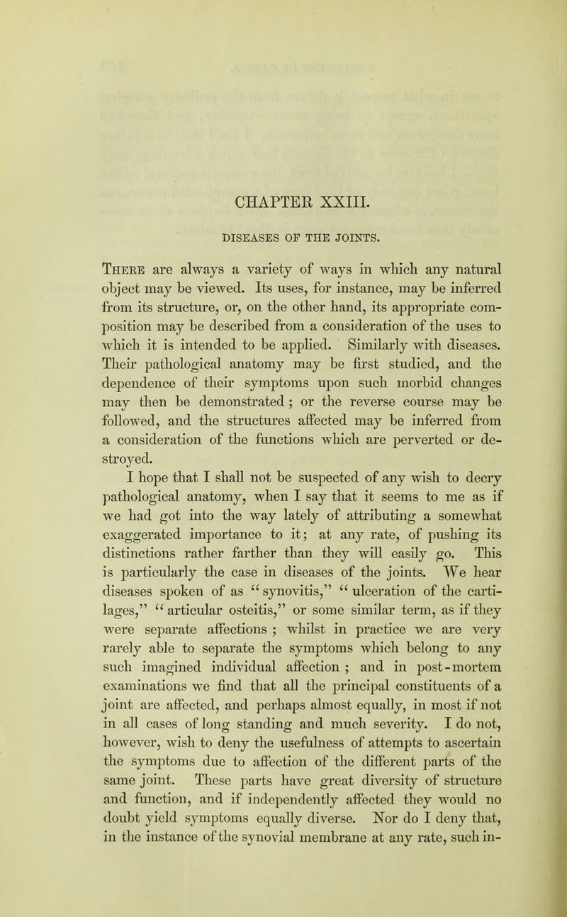 CHAPTER XXIII. DISEASES OF THE JOINTS. There are always a variety of ways in which any natural object may be viewed. Its uses, for instance, may be inferred from its structure, or, on the other hand, its appropriate com- position may be described from a consideration of the uses to which it is intended to be applied. Similarly with diseases. Their pathological anatomy may be first studied, and the dependence of their symptoms upon such morbid changes may then be demonstrated; or the reverse course may be followed, and the structures affected may be inferred from a consideration of the functions which are perverted or de- stroyed. I hope that I shall not be suspected of any wish to decry pathological anatomy, when I say that it seems to me as if we had got into the way lately of attributing a somewhat exaggerated importance to it; at any rate, of pushing its distinctions rather farther than they will easily go. This is particidarly the case in diseases of the joints. We hear diseases spoken of as synovitis, ulceration of the carti- lages, articular osteitis, or some similar term, as if they were separate affections ; whilst in practice we are very rarely able to separate the symptoms which belong to any such imagined individual affection ; and in post-mortem examinations we find that all the principal constituents of a joint are affected, and perhaps almost equally, in most if not in all cases of long standing and much severity. I do not, however, wish to deny the usefulness of attempts to ascertain the symptoms due to affection of the different parts of the same joint. These parts have great diversity of structure and function, and if independently affected they would no doubt yield symptoms equally diverse. Nor do I deny that, in the instance of the synovial membrane at any rate, such in-