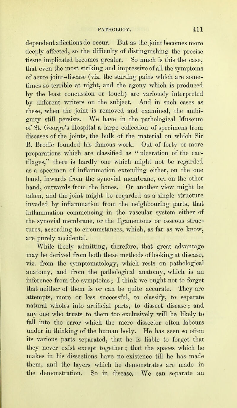 dependent affections do occur. But as the joint becomes more deeply affected, so the difficulty of distinguishing the precise tissue implicated becomes greater. So much is this the case, that even the most striking and impressive of all the symptoms of acute joint-disease (viz. the starting pains which are some- times so terrible at night, and the agony which is produced by the least concussion or touch) are variously interpreted by different writers on the subject. And in such cases as these, when the joint is removed and examined, the ambi- guity still persists. We have in the pathological Museum of St. George's Hospital a large collection of specimens from diseases of the joints, the bulk of the material on which Sir B. Brodie founded his famous work. Out of forty or more preparations which are classified as  ulceration of the car- tilages, there is hardly one which might not be regarded as a specimen of inflammation extending either, on the one hand, inwards from the synovial membrane, or, on the other hand, outwards from the bones. Or another view might be taken, and the joint might be regarded as a single structure invaded by inflammation from the neighbouring parts, that inflammation commencing in the vascular system either of the synovial membrane, or the ligamentous or osseous struc- tures, according to circumstances, which, as far as we know, are purely accidental. While freely admitting, therefore, that great advantage may be derived from both these methods of looking at disease, viz. from the symptomatology, which rests on pathological anatomy, and from the pathological anatomy, which is an inference from the symptoms; I think we ought not to forget that neither of them is or can be quite accurate. They are attempts, more or less successful, to classify, to separate natural wholes into artificial parts, to dissect disease; and any one who trusts to them too exclusively will be likely to fall into the error which the mere dissector often labours under in thinking of the human body. He has seen so often its various parts separated, that he is liable to forget that they never exist except together; that the spaces which he makes in his dissections have no existence till he has made them, and the layers which he demonstrates are made in the demonstration. So in disease. We can separate an