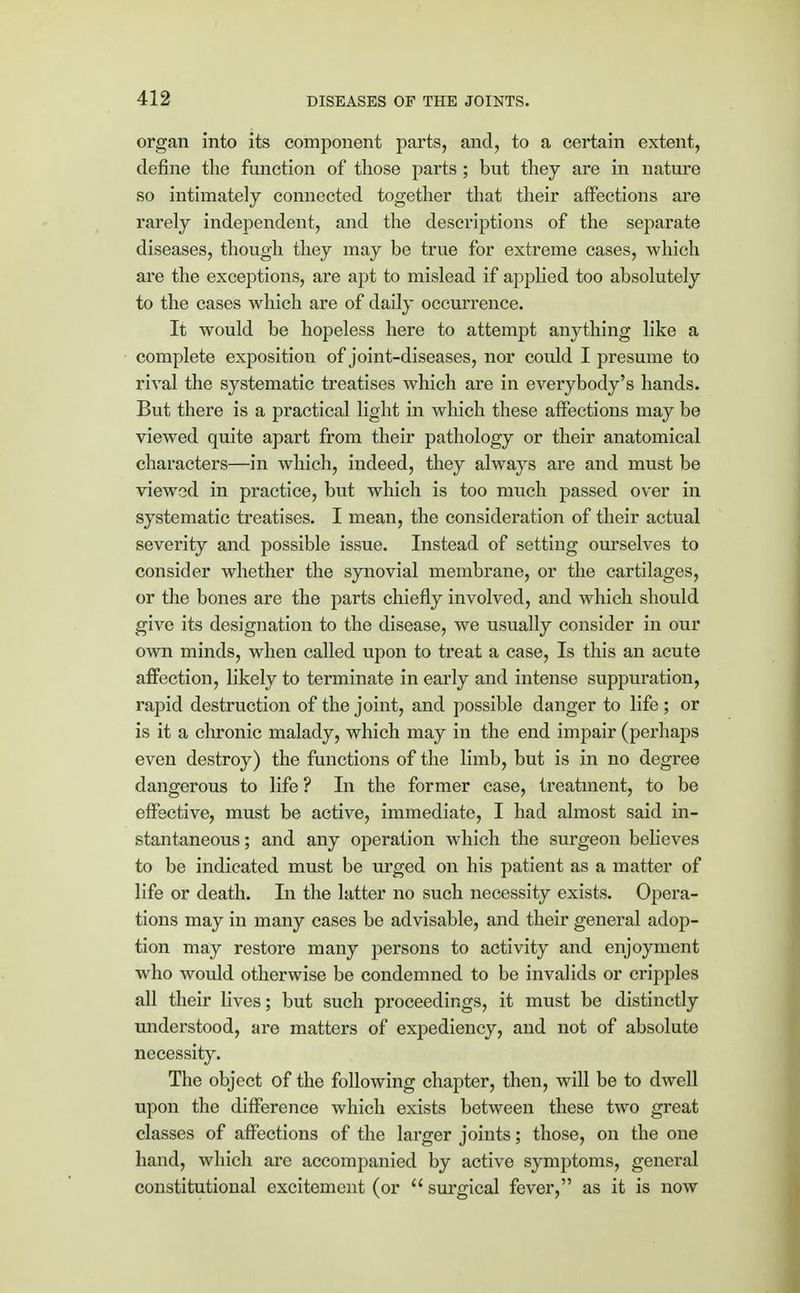 organ into its component parts, and, to a certain extent, define the function of those parts ; but they are in nature so intimately connected together that their affections are rarely independent, and the descriptions of the separate diseases, though they may be true for extreme cases, which are the exceptions, are apt to mislead if applied too absolutely to the cases which are of daily occurrence. It would be hopeless here to attempt anything like a complete exposition of joint-diseases, nor could I presume to rival the systematic treatises which are in everybody's hands. But there is a practical light in which these affections may be viewed quite apart from their pathology or their anatomical characters—in which, indeed, they always are and must be viewed in practice, but which is too much passed over in systematic treatises. I mean, the consideration of their actual severity and possible issue. Instead of settiug ourselves to consider whether the synovial membrane, or the cartilages, or the bones are the parts chiefly involved, and which should give its designation to the disease, we usually consider in our own minds, when called upon to treat a case, Is this an acute affection, likely to terminate in early and intense suppuration, rapid destruction of the joint, and possible danger to life; or is it a chronic malady, which may in the end impair (perhaps even destroy) the functions of the limb, but is in no degree dangerous to life ? In the former case, treatment, to be effective, must be active, immediate, I had almost said in- stantaneous ; and any operation which the surgeon believes to be indicated must be urged on his patient as a matter of life or death. In the latter no such necessity exists. Opera- tions may in many cases be advisable, and their general adop- tion may restore many persons to activity and enjoyment who would otherwise be condemned to be invalids or cripples all their lives; but such proceedings, it must be distinctly understood, are matters of expediency, and not of absolute necessity. The object of the following chapter, then, will be to dwell upon the difference which exists between these two great classes of affections of the larger joints; those, on the one hand, which are accompanied by active symptoms, general constitutional excitement (or  surgical fever, as it is now