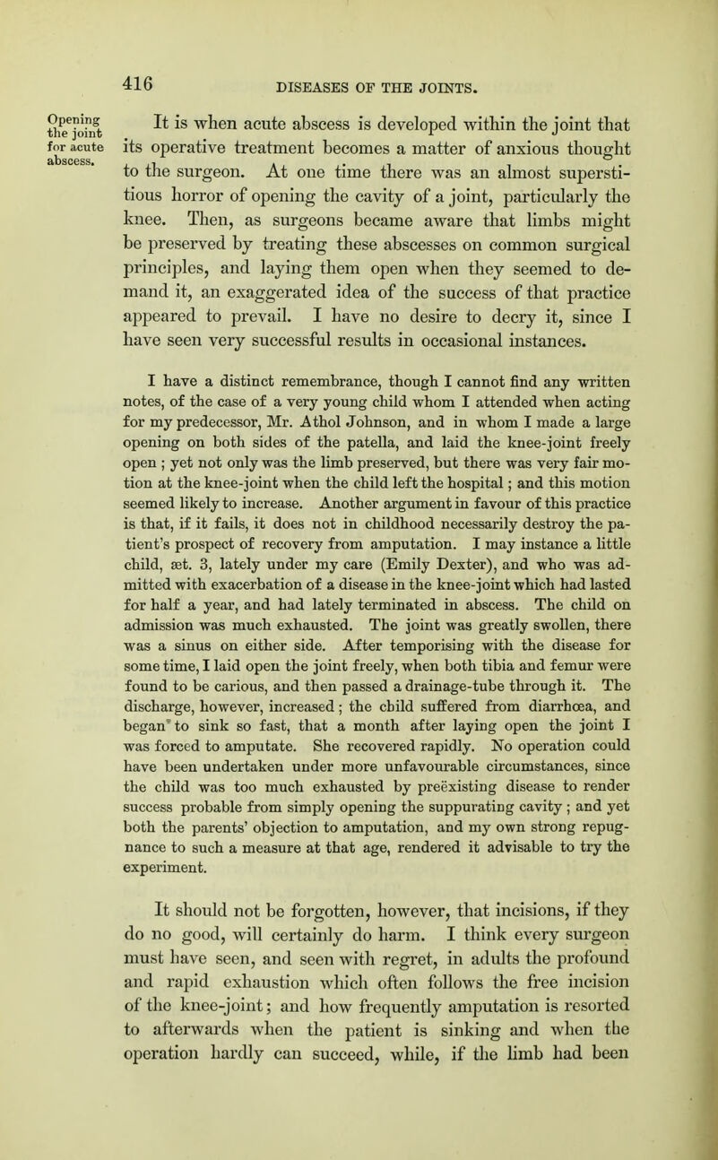 Sieejomfc ^ *s wnen acute abscess is developed within the joint that for acute its operative treatment becomes a matter of anxious thought to the surgeon. At one time there was an almost supersti- tious horror of opening the cavity of a joint, particularly the knee. Then, as surgeons became aware that limbs might be preserved by treating these abscesses on common surgical principles, and laying them open when they seemed to de- mand it, an exaggerated idea of the success of that practice appeared to prevail. I have no desire to decry it, since I have seen very successful results in occasional instances. I have a distinct remembrance, though I cannot find any written notes, of the case of a very young child whom I attended when acting for my predecessor, Mr. Athol Johnson, and in whom I made a large opening on both sides of the patella, and laid the knee-joint freely open ; yet not only was the limb preserved, but there was very fair mo- tion at the knee-joint when the child left the hospital; and this motion seemed likely to increase. Another argument in favour of this practice is that, if it fails, it does not in childhood necessarily destroy the pa- tient's prospect of recovery from amputation. I may instance a little child, set. 3, lately under my care (Emily Dexter), and who was ad- mitted with exacerbation of a disease in the knee-joint which had lasted for half a year, and had lately terminated in abscess. The child on admission was much exhausted. The joint was greatly swollen, there was a sinus on either side. After temporising with the disease for some time, I laid open the joint freely, when both tibia and femur were found to be carious, and then passed a drainage-tube through it. The discharge, however, increased; the cbild suffered from diarrhoea, and began' to sink so fast, that a month after laying open the joint I was forced to amputate. She recovered rapidly. No operation could have been undertaken under more unfavourable circumstances, since the child was too much exhausted by preexisting disease to render success probable from simply opening the suppurating cavity ; and yet both the parents' objection to amputation, and my own strong repug- nance to such a measure at that age, rendered it advisable to try the experiment. It should not be forgotten, however, that incisions, if they do no good, will certainly do harm. I think every surgeon must have seen, and seen with regret, in adults the profound and rapid exhaustion which often follows the free incision of the knee-joint; and how frequently amputation is resorted to afterwards when the patient is sinking and when the operation hardly can succeed, while, if the limb had been