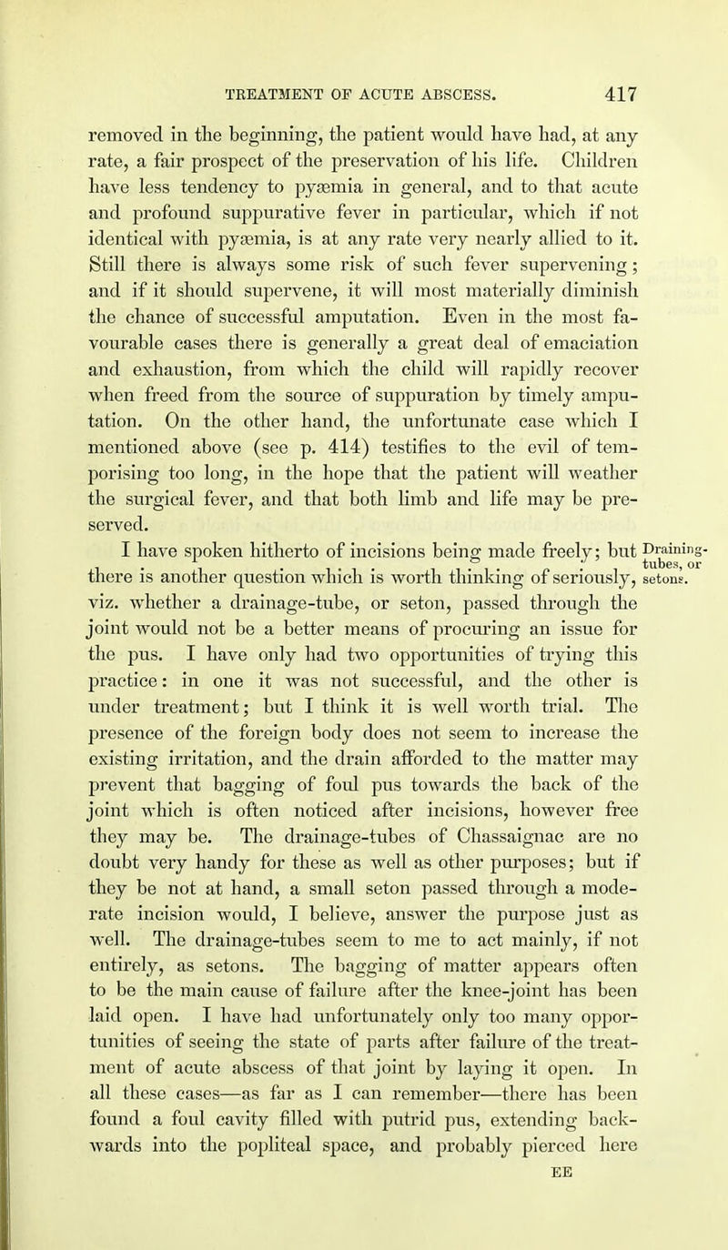 removed in the beginning, the patient would have had, at any rate, a fair prospect of the preservation of his life. Children have less tendency to pyaemia in general, and to that acute and profound suppurative fever in particular, -which if not identical with pyaemia, is at any rate very nearly allied to it. Still there is always some risk of such fever supervening; and if it should supervene, it will most materially diminish the chance of successful amputation. Even in the most fa- vourable cases there is generally a great deal of emaciation and exhaustion, from which the child will rapidly recover when freed from the source of suppuration by timely ampu- tation. On the other hand, the unfortunate case which I mentioned above (see p. 414) testifies to the evil of tem- porising too long, in the hope that the patient will weather the surgical fever, and that both limb and life may be pre- served. I have spoken hitherto of incisions being made freely; but Draining- i • i • -..-I. i i • i • tubes, or there is another question which is worth thinking of seriously, setons. viz. whether a drainage-tube, or seton, passed through the joint would not be a better means of procuring an issue for the pus. I have only had two opportunities of trying this practice: in one it was not successful, and the other is under treatment; but I think it is well worth trial. The presence of the foreign body does not seem to increase the existing irritation, and the drain afforded to the matter may prevent that bagging of foul pus towards the back of the joint which is often noticed after incisions, however free they may be. The drainage-tubes of Chassaignac are no doubt very handy for these as well as other purposes; but if they be not at hand, a small seton passed through a mode- rate incision would, I believe, answer the purpose just as well. The drainage-tubes seem to me to act mainly, if not entirely, as setons. The bagging of matter appears often to be the main cause of failure after the knee-joint has been laid open. I have had unfortunately only too many oppor- tunities of seeing the state of parts after failure of the treat- ment of acute abscess of that joint by laying it open. In all these cases—as far as I can remember—there has been found a foul cavity filled with putrid pus, extending back- wards into the popliteal space, and probably pierced here EE