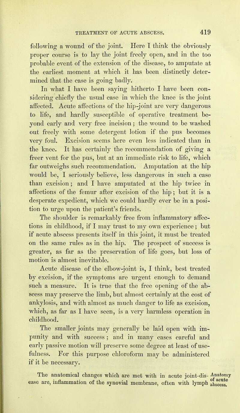 following a wound of the joint. Here I think the obviously proper course is to lay the joint freely open, and in the too probable event of the extension of the disease, to amputate at the earliest moment at which it has been distinctly deter- mined that the case is going badly. In what I have been saying hitherto I have been con- sidering chiefly the usual case in which the knee is the joint affected. Acute affections of the hip-joint are very dangerous to life, and hardly susceptible of operative treatment be- yond early and very free incision; the wound to be washed out freely with some detergent lotion if the pus becomes very foul. Excision seems here even less indicated than in the knee. It has certainly the recommendation of giving a freer vent for the pus, but at an immediate risk to life, which far outweighs such recommendation. Amputation at the hip would be, I seriously believe, less dangerous in such a case than excision; and I have amputated at the hip twice in affections of the femur after excision of the hip; but it is a desperate expedient, which we could hardly ever be in a posi- tion to urge upon the patient's friends. The shoulder is remarkably free from inflammatory affec- tions in childhood, if I may trust to my own experience; but if acute abscess presents itself in this joint, it must be treated on the same rules as in the hip. The prospect of success is greater, as far as the preservation of life goes, but loss of motion is almost inevitable. Acute disease of the elbow-joint is, I think, best treated by excision, if the symptoms are urgent enough to demand such a measure. It is true that the free opening of the ab- scess may preserve the limb, but almost certainly at the cost of ankylosis, and with almost as much danger to life as excision, which, as far as I have seen, is a very harmless operation in childhood. The smaller joints may generally be laid open with im- punity and with success ; and in many cases careful and early passive motion will preserve some degree at least of use- fulness. For this purpose chloroform may be administered if it be necessary. The anatomical changes which are met -with in acute joint-dis- Anatomy ease are, inflammation of the synovial membrane, often with lymph abscess?