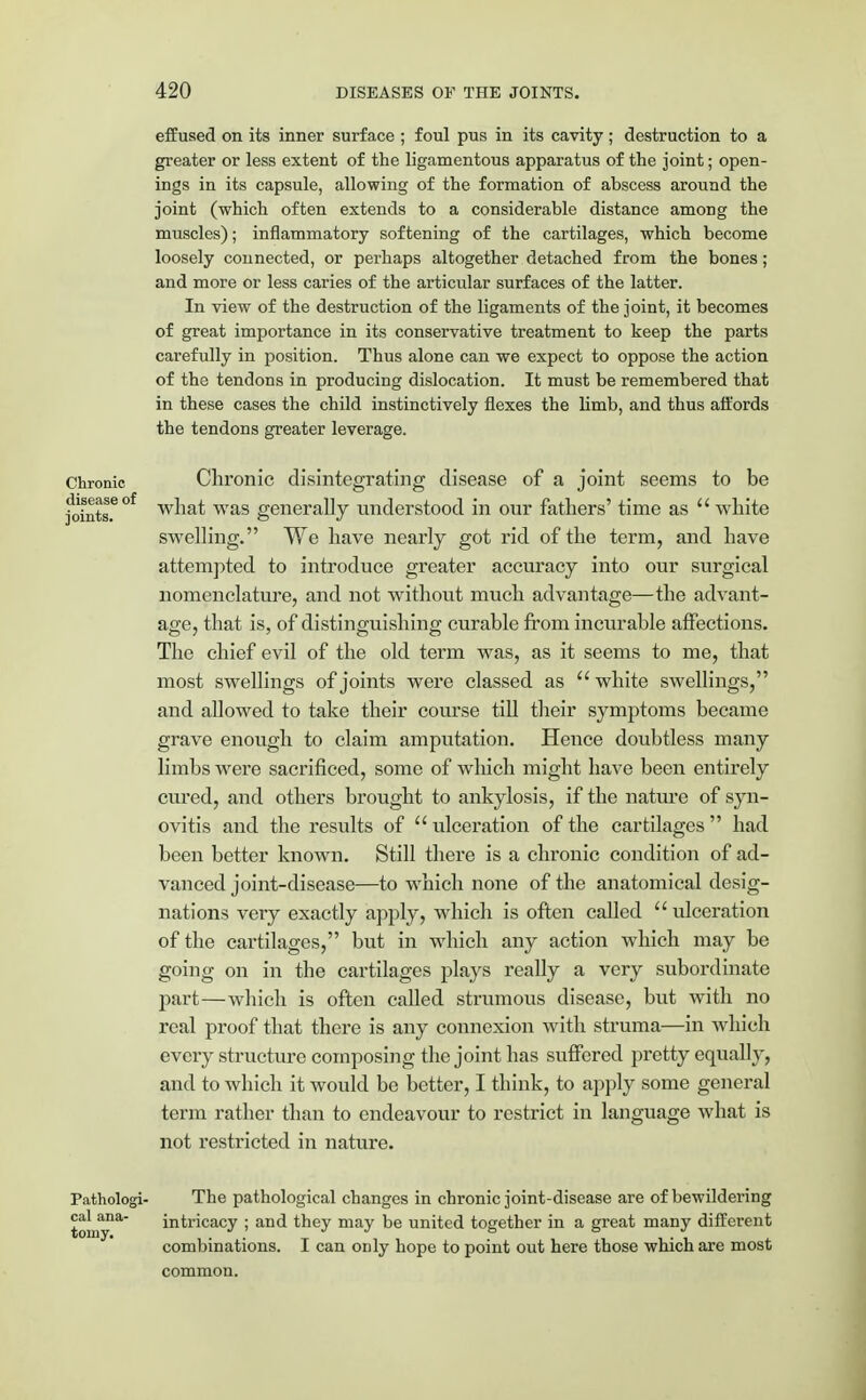 effused on its inner surface ; foul pus in its cavity; destruction to a greater or less extent of the ligamentous apparatus of the joint; open- ings in its capsule, allowing of the formation of abscess around the joint (which often extends to a considerable distance among the muscles); inflammatory softening of the cartilages, which become loosely connected, or perhaps altogether detached from the bones; and more or less caries of the articular surfaces of the latter. In view of the destruction of the ligaments of the joint, it becomes of great importance in its conservative treatment to keep the parts carefully in position. Thus alone can we expect to oppose the action of the tendons in producing dislocation. It must be remembered that in these cases the child instinctively flexes the limb, and thus affords the tendons greater leverage. Chronic Chronic disintegrating disease of a joint seems to be joints.6°f what was generally understood in our fathers' time as white swelling. We have nearly got rid of the term, and have attempted to introduce greater accuracy into our surgical nomenclature, and not without much advantage—the advant- age, that is, of distinguishing curable from incurable affections. The chief evil of the old term was, as it seems to me, that most swellings of joints were classed as white swellings, and allowed to take their course till their symptoms became grave enough to claim amputation. Hence doubtless many limbs were sacrificed, some of which might have been entirely cured, and others brought to ankylosis, if the nature of syn- ovitis and the results of ulceration of the cartilages had been better known. Still there is a chronic condition of ad- vanced joint-disease—to which none of the anatomical desig- nations very exactly apply, which is often called  ulceration of the cartilages, but in which any action which may be going on in the cartilages plays really a very subordinate part—which is often called strumous disease, but with no real proof that there is any connexion with struma—in which every structure composing the joint has suffered pretty equally, and to which it would be better, I think, to apply some general term rather than to endeavour to restrict in language what is not restricted in nature. Pathologi- The pathological changes in chronic joint-disease are of bewildering toniy13^ intricacy ; and they may be united together in a great many different combinations. I can only hope to point out here those which are most common.